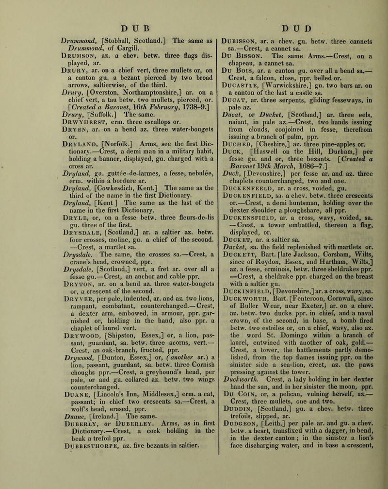 DUD DUB Drummond, [Stobball, Scotland.] The same as Drummond, of Cargill. Drumson, az. a chev. betw. three flags dis- played, ar. Drury, ar. on a chief vert, three mullets or, on a canton gu. a bezant pierced by two broad arrows, saltierwise, of the third. Drury, [Overston, Northamptonshire,] ar. on a chief vert, a tau betw. two mullets, pierced, or. [Created a Baronet, 16th February, 1738-9.] Drury, [Suffolk.] The same. Drwyherst, erm. three escallops or. Drykn, ar. on a bend az. three water-bougets or. Dryland, [Norfolk.] Arms, see the first Dic- tionary.—Crest, a demi man in a military habit, holding a banner, displayed, gu. charged with a cross ar. Dryland, gu. guttee-de-Iarmes, a fesse, nebulee, erm. within a bordure ar. Dryland, [Cowkesdicb, Kent.] The same as the third of the name in the first Dictionary. Dryland, [Kent ] The same as the last of the name in the first Dictionary. Dryle, or, on a fesse betw. three fleurs-de-lis gu. three of the first. Drysdale, [Scotland,] ar. a saltier az. betw. four crosses, moline, gu. a chief of the second. —Crest, a martlet sa. Drysdale. The same, the crosses sa.—Crest, a crane’s head, crowned, ppr. Drysdale, [Scotland,] vert, a fret ar. over all a fesse gu.—Crest, an anchor and cable ppr. Dryton, ar. on a bend az. three water-bougets or, a crescent of the second. Dryver, per pale, indented, ar. and az. two lions, rampant, combatant, counterchanged.— Crest, a dexter arm, embowed, in armour, ppr. gar- nished or, holding in the hand, also ppr. a chaplet of laurel vert. Drywood, [Shipston, Essex,] or, a lion, pas- sant, guardant, sa. betw. three acorns, vert.— Crest, an oak-branch, fructed, ppr. Drywood, [Dunton, Essex,] or, (another ar.) a lion, passant, guardant, sa. betw. three Cornish choughs ppr.—Crest, a greyhound’s head, per pale, or and gu. collared az. betw. two wings counterchanged. Duane, [Lincoln’s Inn, Middlesex,] erm. a cat, passant; in chief two crescents sa.—Crest, a wolf’s head, erased, ppr. Duane, [Ireland.] The same. Duberly, or Duberley. Arms, as in first Dictionary.—Crest, a cock holding in the beak a trefoil ppr. Dubbesthorpe, az. five bezants in saltier. Dubisson, ar. a chev. gu. betw. three cannets sa.—Crest, a cannet sa. Du Bisson. The same Arms.—Crest, on a chapeau, a cannet sa. Du BoiS, ar. a canton gu. over all a bend sa.— Crest, a falcon, close, ppr. belled or. Ducastle, [Warwickshire,] gu. two bars ar. on a canton of the last a castle sa. Ducat, ar. three serpents, gliding fesseways, in pale az. Ducat, or Ducket, [Scotland,] ar. three eels, naiant, in pale az.—Crest, two hands issuing from clouds, conjoined in fesse, therefrom issuing a branch of palm, ppr. Duched, [Cheshire,] az. three pine-apples or. Duck, [Haswell on the Hill, Durham,] per fesse gu. and or, three bezants. [Created a Baronet 19th March, 1686—7.] Duck, [Devonshire,] per fesse ar. and az. three chaplets counterchanged, two and one. Duckenfeeld, ar. a cross, voided, gu. Duckenfield, sa. a chev. betw. three crescents or.—Crest, a demi huntsman, holding over the dexter shoulder a ploughshare, all ppr. Duckensfield, ar. a cross, wavy, voided, sa. — Crest, a tower embattled, thereon a flag, displayed, or. Ducket, ar. a saltier sa. Ducket, sa. the field replenished with martlets or. Duckett, Bart, [late Jackson, Corsham, Wilts, since of Roydon, Essex, and Hartham, Wilts,] az. a fesse, erminois, betw. three sheldrakes ppr. —Crest, a sheldrake ppr. charged on the breast with a saltier gu. Duckinfield, [Devonshire,] ar.a cross, wavy, sa. Duckworth, Bart. [Fenteroon, Cornwall, since of Buller Wear, near Exeter,] ar. on a chev. az. betw. two ducks ppr. in chief, and a naval crown, of the second, in base, a bomb fired betw. two estoiles or, on a chief, wavy, also az. the word St. Domingo within a branch of laurel, entwined with another of oak, gold.— Crest, a tower, the battlements partly demo- lished, from the top flames issuing ppr. on the sinister side a sea-lion, erect, az. the paws pressing against the tower. Duckworth. Crest, a lady holding in her dexter hand the sun, and in her sinister the moon, ppr. Du Coin, or, a pelican, vulning herself, az.— Crest, three mullets, one and two. Duddin, [Scotland,] gu. a chev. betw. three trefoils, slipped, ar. Dudgeon, [Leith,] per pale ar. and gu. a chev. betw. a heart, transfixed with a dagger, in bend, in the dexter canton ; in the sinister a lion’s face discharging water, and in base a crescent,