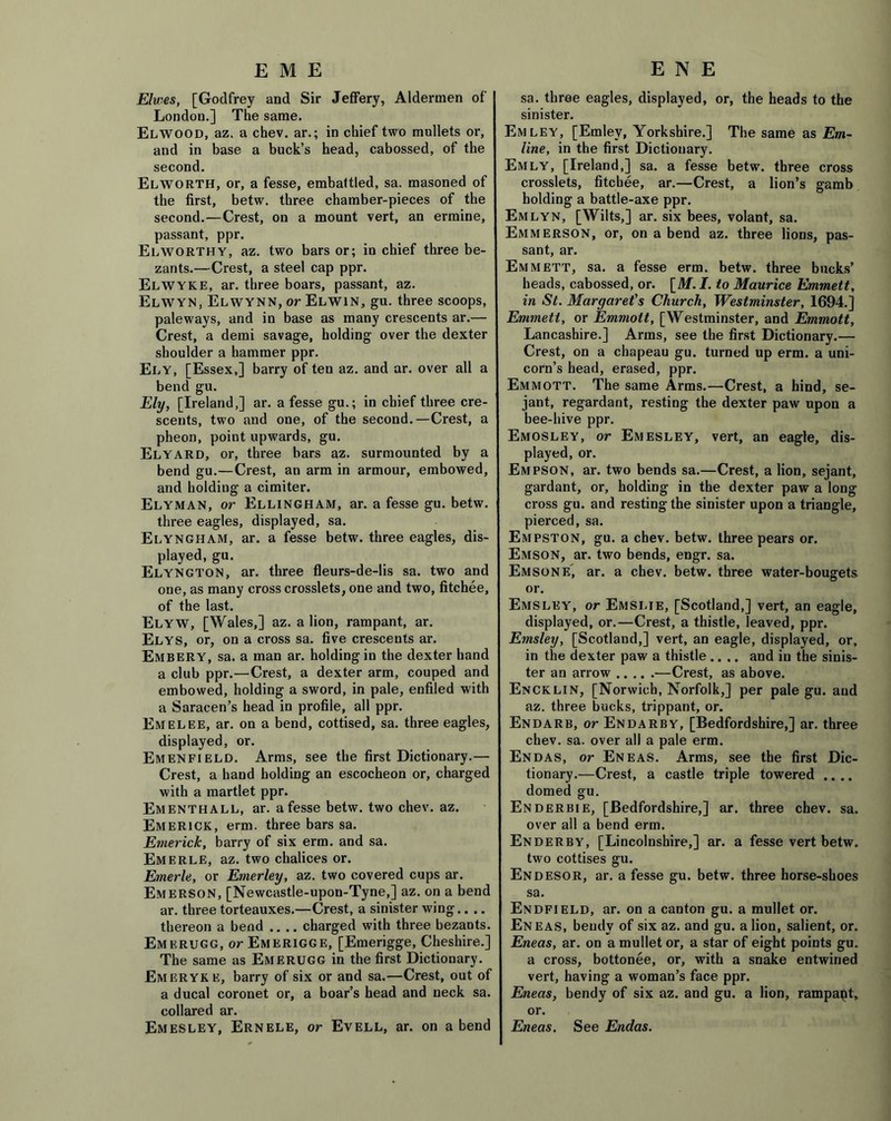 EME Elwes, [Godfrey and Sir Jeffery, Aldermen of London.] The same. ElWOOD, az. a chev. ar.; in chief two mullets or, and in base a buck’s head, cabossed, of the second. Elworth, or, a fesse, embattled, sa. masoned of the first, betw. three chamber-pieces of the second.—Crest, on a mount vert, an ermine, passant, ppr. Elworthy, az. two bars or; in chief three be- zants.—Crest, a steel cap ppr. Elwyke, ar. three boars, passant, az. Elwyn, Elwynn, or Elwin, gu. three scoops, paleways, and in base as many crescents ar.— Crest, a demi savage, holding over the dexter shoulder a hammer ppr. Ely, [Essex,] barry of ten az. and ar. over all a bend gu. Ely, [Ireland,] ar. a fesse gu.; in chief three cre- scents, two and one, of the second.—Crest, a pheon, point upwards, gu. Elyard, or, three bars az. surmounted by a bend gu.—Crest, an arm in armour, embowed, and holding a cimiter. Elyman, or Ellingham, ar. a fesse gu. betw. three eagles, displayed, sa. Elyngham, ar. a fesse betw. three eagles, dis- played, gu. Elyngton, ar. three fleurs-de-lis sa. two and one, as many cross crosslets, one and two, fitchee, of the last. Elyw, [Wales,] az. a lion, rampant, ar. Elys, or, on a cross sa. five crescents ar. Embery, sa. a man ar. holding in the dexter hand a club ppr.—Crest, a dexter arm, couped and embowed, holding a sword, in pale, enfiled with a Saracen’s head in profile, all ppr. Em el ee, ar. on a bend, cottised, sa. three eagles, displayed, or. Emenfield. Arms, see the first Dictionary.— Crest, a hand holding an escocheon or, charged with a martlet ppr. Ementhall, ar. a fesse betw. two chev. az. Emerick, erm. three bars sa. Emerick, barry of six erm. and sa. EmERLE, az. two chalices or. Emerle, or Emerley, az. two covered cups ar. Emerson, [Newcastle-upon-Tyne,] az. on a bend ar. three torteauxes.—Crest, a sinister wing.. .. thereon a bend .... charged with three bezants. Emkrugg, or Emerigge, [Emerigge, Cheshire.] The same as Emerugg in the first Dictionary. Emeryke, barry of six or and sa.—Crest, out of a ducal coronet or, a boar’s head and neck sa. collared ar. Emesley, Ernele, or Evell, ar. on abend E N E sa. three eagles, displayed, or, the heads to the sinister. Em ley, [Emley, Yorkshire.] The same as Em- line, in the first Dictionary. Emly, [Ireland,] sa. a fesse betw. three cross crosslets, fitchee, ar.—Crest, a lion’s gamb holding a battle-axe ppr. Emlyn, [Wilts,] ar. six bees, volant, sa. Emmerson, or, on a bend az. three lions, pas- sant, ar. Emmett, sa. a fesse erm. betw. three bucks’ heads, cabossed, or. [M. I. to Maurice Emmett, in St. Margarets Church, Westminster, 1694.] Emmett, or Emmott, [Westminster, and Emmott, Lancashire.] Arms, see the first Dictionary.— Crest, on a chapeau gu. turned up erm. a uni- corn’s head, erased, ppr. Emmott. The same Arms.—Crest, a hind, se- jant, regardant, resting the dexter paw upon a bee-hive ppr. Emosley, or Emesley, vert, an eagle, dis- played, or. Empson, ar. two bends sa.—Crest, a lion, sejant, gardant, or, holding in the dexter paw a long cross gu. and resting the sinister upon a triangle, pierced, sa. Empston, gu. a chev. betw. three pears or. Emson, ar. two bends, engr. sa. Emsone, ar. a chev. betw. three water-bougets or. Emsley, or Emslie, [Scotland,] vert, an eagle, displayed, or.—Crest, a thistle, leaved, ppr. Emsley, [Scotland,] vert, an eagle, displayed, or, in the dexter paw a thistle .... and in the sinis- ter an arrow —Crest, as above. Encklin, [Norwich, Norfolk,] per pale gu. and az. three bucks, trippant, or. Endarb, or Endarby, [Bedfordshire,] ar. three chev. sa. over all a pale erm. Endas, or Eneas. Arms, see the first Dic- tionary.—Crest, a castle triple towered .... domed gu. Enderbie, [Bedfordshire,] ar. three chev. sa. over all a bend erm. Enderby, [Lincolnshire,] ar. a fesse vert betw. two cottises gu. Endesor, ar. a fesse gu. betw. three horse-shoes sa. Endfield, ar. on a canton gu. a mullet or. Eneas, bendy of six az. and gu. a lion, salient, or. Eneas, ar. on a mullet or, a star of eight points gu. a cross, bottonee, or, with a snake entwined vert, having a woman’s face ppr. Eneas, bendy of six az. and gu. a lion, rampapt, or. Eneas. See Endas.