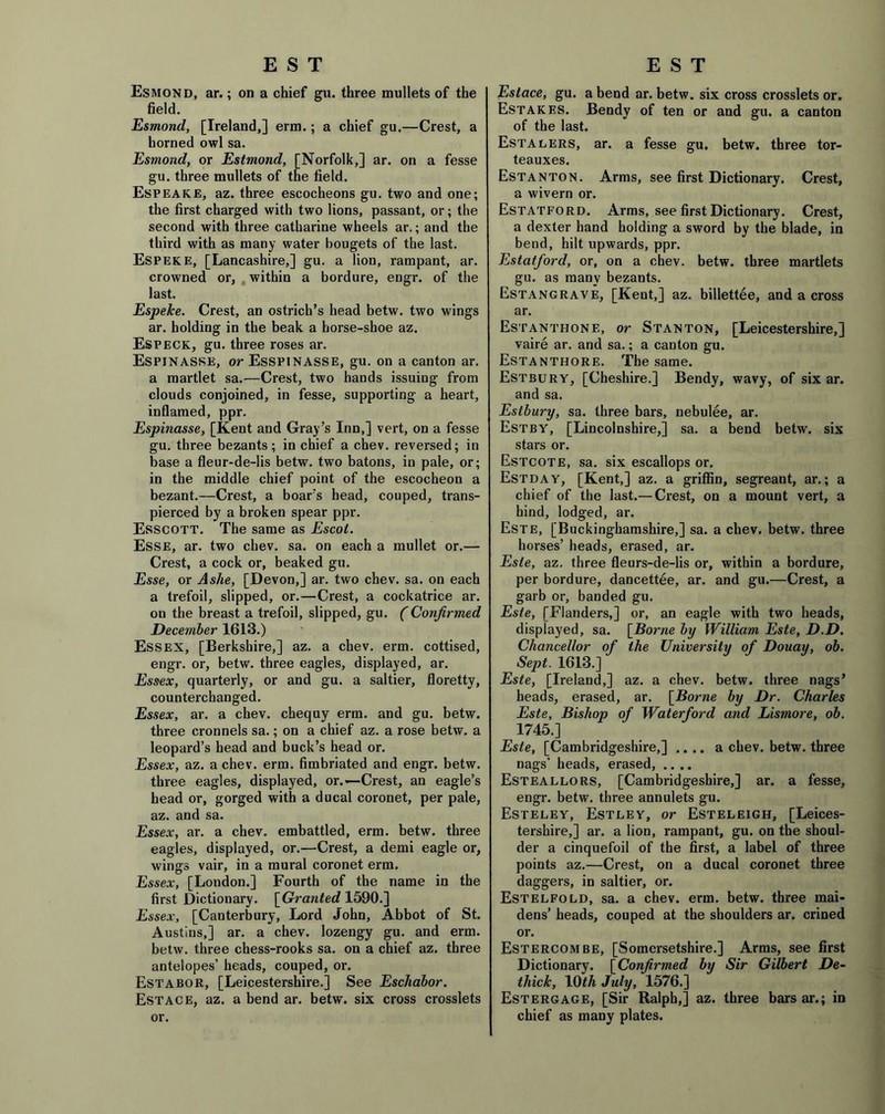 Esmond, ar.; on a chief gu. three mullets of the field. Esmond, [Ireland,] erm.; a chief gu.—Crest, a horned owl sa. Esmond, or Estmond, [Norfolk,] ar. on a fesse gu. three mullets of the field. Espeake, az. three escocheons gu. two and one; the first charged with two lions, passant, or; the second with three Catharine wheels ar.; and the third with as many water bougets of the last. Espeke, [Lancashire,] gu. a lion, rampant, ar. crowned or, within a bordure, engr. of the last. Espeke. Crest, an ostrich’s head betw. two wings ar. holding in the beak a horse-shoe az. Especk, gu. three roses ar. Espinasse, or Esspinasse, gu. on a canton ar. a martlet sa.—Crest, two hands issuing from clouds conjoined, in fesse, supporting a heart, inflamed, ppr. Espinasse, [Kent and Gray’s Inn,] vert, on a fesse gu. three bezants; in chief a chev. reversed; in base a fleur-de-lis betw. two batons, in pale, or; in the middle chief point of the escocheon a bezant.—Crest, a boar’s head, couped, trans- pierced by a broken spear ppr. Esscott. The same as Escol. Esse, ar. two chev. sa. on each a mullet or.— Crest, a cock or, beaked gu. Esse, or Ashe, [Devon,] ar. two chev. sa. on each a trefoil, slipped, or.—Crest, a cockatrice ar. on the breast a trefoil, slipped, gu. (Confirmed December 1613.) Essex, [Berkshire,] az. a chev. erm. cottised, engr. or, betw. three eagles, displayed, ar. Essex, quarterly, or and gu. a saltier, floretty, counterchanged. Essex, ar. a chev. chequy erm. and gu. betw. three cronnels sa.; on a chief az. a rose betw. a leopard’s head and buck’s head or. Essex, az. a chev. erm. fimbriated and engr. betw. three eagles, displayed, or.—Crest, an eagle’s head or, gorged with a ducal coronet, per pale, az. and sa. Essex, ar. a chev. embattled, erm. betw. three eagles, displayed, or.—Crest, a demi eagle or, wings vair, in a mural coronet erm. Essex, [London.] Fourth of the name in the first Dictionary. [Granted 1590.] Essex, [Canterbury, Lord John, Abbot of St. Austins,] ar. a chev. lozengy gu. and erm. betw. three chess-rooks sa. on a chief az. three antelopes’ heads, couped, or. Estabor, [Leicestershire.] See Eschabor. Estace, az. a bend ar. betw. six cross crosslets or. Estace, gu. a bend ar. betw. six cross crosslets or. Estakes. Bendy of ten or and gu. a canton of the last. Estalers, ar. a fesse gu. betw. three tor- teauxes. Estanton. Arms, see first Dictionary. Crest, a wivern or. Estatford. Arms, see first Dictionary. Crest, a dexter hand holding a sword by the blade, in bend, hilt upwards, ppr. Estatford, or, on a chev. betw. three martlets gu. as many bezants. Estangrave, [Kent,] az. billettee, and a cross ar. Estanthone, or Stanton, [Leicestershire,] vaire ar. and sa.; a canton gu. Estanthore. The same. Estbury, [Cheshire.] Bendy, wavy, of six ar. and sa. Estbury, sa. three bars, nebulee, ar. Estby, [Lincolnshire,] sa. a bend betw. six stars or. Estcote, sa. six escallops or. Estday, [Kent,] az. a griffin, segreant, ar.; a chief of the last.— Crest, on a mount vert, a hind, lodged, ar. Este, [Buckinghamshire,] sa. a chev. betw. three horses’ heads, erased, ar. Este, az. three fleurs-de-lis or, within a bordure, per bordure, dancettee, ar. and gu.—Crest, a garb or, banded gu. Este, [Flanders,] or, an eagle with two heads, displayed, sa. [Borne by William Este, D.D. Chancellor of the University of Douay, ob. Sept. 1613.] Este, [Ireland,] az. a chev. betw. three nags’ heads, erased, ar. [Borne by Dr. Charles Este, Bishop of Waterford and Lismore, ob. 1745.] Este, [Cambridgeshire,] .... a chev. betw. three nags’ heads, erased, .... Esteallors, [Cambridgeshire,] ar. a fesse, engr. betw. three annulets gu. Esteley, Estley, or Esteleigh, [Leices- tershire,] ar. a lion, rampant, gu. on the shoul- der a cinquefoil of the first, a label of three points az.—Crest, on a ducal coronet three daggers, in saltier, or. Estelfold, sa. a chev. erm. betw. three mai- dens’ heads, couped at the shoulders ar. crined or. Estercombe, [Somersetshire.] Arms, see first Dictionary. [Confirmed by Sir Gilbert De- thick, 10th July, 1576.] Estergage, [Sir Ralph,] az. three bars ar.; in chief as many plates.