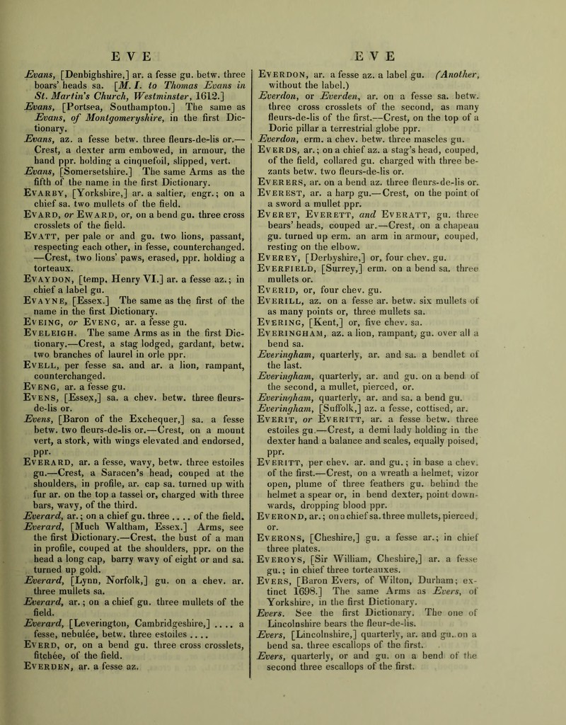 EVE Evans, [Denbighshire,] ar. a fesse gu. betw. three boars’ heads sa. [M. I. to Thomas Evans in St. Martins Church, Westminster, 1612.] Evans, [Portsea, Southampton.] The same as Evans, of Montgomeryshire, in the first Dic- tionary. Evans, az. a fesse betw. three fleurs-de-lis or.— Crest, a dexter arm embowed, in armour, the band ppr. holding a cinquefoil, slipped, vert. Evans, [Somersetshire.] The same Arms as the fifth of the name in the first Dictionary. Evarby, [Yorkshire,] ar. a saltier, engr.; on a chief sa. two mullets of the field. Evard, or Eward, or, on a bend gu. three cross crosslets of the field. Evatt, per pale or and gu. two lions, passant, respecting each other, in fesse, counterchanged. —Crest, two lions’ paws, erased, ppr. holding a torteaux. Evaydon, [temp. Henry VI.] ar. a fesse az.; in chief a label gu. Evayne, [Essex.] The same as the first of the name in the first Dictionary. Evejng, or Eveng, ar. a fesse gu. Eveleigh. The same Arms as in the first Dic- tionary.—Crest, a stag lodged, gardant, betw. two branches of laurel in orle ppr. Evell, per fesse sa. and ar. a lion, rampant, counterchanged. Eveng, ar. a fesse gu. Evens, [Essex,] sa. a chev. betw. three fleurs- de-lis or. Evens, [Baron of the Exchequer,] sa. a fesse betw. two fleurs-de-lis or.—Crest, on a mount vert, a stork, with wings elevated and endorsed, ppr. Everard, ar. a fesse, wavy, betw. three estoiles gu.—Crest, a Saracen’s head, couped at the shoulders, in profile, ar. cap sa. turned up with fur ar. on the top a tassel or, charged with three bars, wavy, of the third. Everard, ar.; on a chief gu. three .. .. of the field. Everard, [Much Waltham, Essex.] Arms, see the first Dictionary.—Crest, the bust of a man in profile, couped at the shoulders, ppr. on the head a long cap, barry wavy of eight or and sa. turned up gold. Everard, [Lynn, Norfolk,] gu. on a chev. ar. three mullets sa. Everard, ar.; on a chief gu. three mullets of the field. Everard, [Leverington, Cambridgeshire,] .... a fesse, nebulee, betw. three estoiles .... Everd, or, on a bend gu. three cross crosslets, fitcbee, of the field. Everden, ar. a fesse az. EVE Everdon, ar. a fesse az. a label gu. (Another, without the label.) Everdon, or Everden, ar. on a fesse sa. betw. three cross crosslets of the second, as many fleurs-de-lis of the first.—Crest, on the top of a Doric pillar a terrestrial globe ppr. Everdon, erm. a chev. betw. three mascles gu. Everds, ar.; on a chief az. a stag’s head, couped, of the field, collared gu. charged with three be- zants betw. two fleurs-de-lis or. Everers, ar. on a bend az. three fleurs-de-lis or. Everest, ar. a harp gu.— Crest, on the point of a sword a mullet ppr. Everet, Everett, and Everatt, gu. three bears’ heads, couped ar.—Crest, on a chapeau gu. turned up erm. an arm in armour, couped, resting on the elbow. Everey, [Derbyshire,] or, four chev. gu. Everfield, [Surrey,] erm. on a bend sa. three mullets or. Everid, or, four chev. gu. Everill, az. on a fesse ar. betw. six mullets of as many points or, three mullets sa. Evering, [Kent,] or, five chev. sa. Everingham, az. a lion, rampant, gu. over all a bend sa. Everingham, quarterly, ar. and sa. a bendlet of the last. Everingham, quarterly, ar. and gu. on a bend of the second, a mullet, pierced, or. Everingham, quarterly, ar. and sa. a bend gu. Everingham, [Suffolk,] az. a fesse, cottised, ar. Everit, or Everitt, ar. a fesse betw. three estoiles gu.—Crest, a demi lady holding in the dexter hand a balance and scales, equally poised, ppr. Everitt, per chev. ar. and gu.; in base a chev. of the first.—Crest, on a wreath a helmet, vizor open, plume of three feathers gu. behind the helmet a spear or, in bend dexter, point down- wards, dropping blood ppr. Everond, ar.; on a chief sa. three mullets, pierced, or. Everons, [Cheshire,] gu. a fesse ar.; in chief three plates. Everoys, [Sir William, Cheshire,] ar. a fesse gu.; in chief three torteauxes. Evers, [Baron Evers, of Wilton, Durham; ex- tinct 1698.] The same Arms as Evers, of Yorkshire, in the first Dictionary. Evers. See the first Dictionary. The one of Lincolnshire bears the fleur-de-lis. Evers, [Lincolnshire,] quarterly, ar. and gu. on a bend sa. three escallops of the first. Evers, quarterly, or and gu. on a bend of the second three escallops of the first.