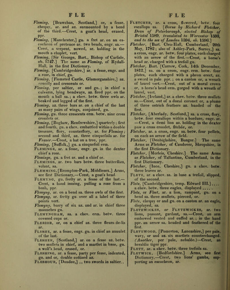 Fleming, [Brawchan, Scotland,] or, a fesse, chequy, ar. and az. surmounted by a bend of the third.—Crest, a goat’s head, erased, ppr. Fleming, [Manchester,] gu. a fret ar. on an es- cocheon of pretence ar. two bends, engr. sa.— Crest, a serpent, nowed, ar. holding in the mouth a chaplet, vert. Fleming, [Sir George, Bart., Bishop of Carlisle, ob. 1747.] The same as Fleming, of Rydall- Hall, in the first Dictionary. Fleming, [Cambridgeshire,] ar. a fesse, engr. and a rose, in chief, gu. Fleming, [Flemsted Castle, Glamorganshire,] az. r-rucillv and crescents or. Fleming, per saltier, or and gu. ; in chief a culverin, lying bendways, az. fired ppr. on the mouth a ball sa.; a cbev. betw. three owls ar. beaked and legged of the first. Fleming, az. three bars ar. on a chief of the last as many pairs of wings, conjoined, gu. Fleming, gu. three crescents erm. betw. nine cross crosslets or. Fleming, [Boghaw, Renfrewshire,] quarterly ; first and fourth, gu. a chev. embattled within a double tressure, florv, counterflory, ar. for Fleming; second and third, az. three cinquefoils ar. for Fraser.—Crest, a hat on a tree, ppr. Fleming, [Suffolk,] gu. a cinquefoil erm. Fleminge, ar. a fesse, engr. gu. in the dexter chief a rose. Fleminge, gu. a fret ar. and a chief or. Flemings, ar. two bars betw. three butterflies, volant, sa. Flemming, [Brompton-Park, Middlesex.] Arms, see first Dictionary,— Crest, a goat’s head. Flemyng, gu. fretty ar. a fesse of the last.— Crest, a hand issuing, pulling a rose from a bush, ppr. Flemyng, ar. on a bend sa. three owls of the first. Flemyng, ar. fretty gu over all a label of three points vert. Flemyng, harry of six az. and ar. in chief three maunches gu. Flemyngham, sa. a chev. erm. betw. three covered cups or. Flerior, or, on a chief az. three fleurs-de-lis ar. FleshE, ar. a fesse, engr. gu. in chief an annulet of the last. Flesher, [Scotland,] ar. on a fesse az. betw. two mullets in chief, and a martlet in base, gu. a wolf’s head, erased, or. Fleshing, ar. a fesse, party per fesse, indented, gu. and or, double cottised az. Fleshour, [Dundee,] .. two swords in saltier.. Fletcher, ar. a cross, flowered, betw. four escallops sa. \Borne by Richard Fletcher, Dean of Peterborough, elected Bishop of Bristol 1589, translated to Worcester 1593, and to the see of London 1594, ob. 1596.] Fletcher, [Bart. Clea-Hall, Cumberland, 20th May, 1782; also of Ashley-Park, Surrey,] sa. across, engr. ar. betw. four plates, each charged with an arrow of the first.—Crest, a horse’s head ar. charged with a trefoil gu. Fletcher, Bart. [Carrow, Cork, 14th December, 1812,] sa. on a cross, engr. erm. betw. four plates, each charged with a pheon erect, az. a sword in pale ppr.; on a canton or, a wreath of laurel vert.—Crest, out of a mural crown or, a horse’s head erm. gorged with a wreath of laurel, vert. Fletcher, [Ireland,] ar. a chev. betw. three mullets sa.—Crest, out of a ducal coronet or, a plume of three ostrich feathers az. banded of the first. Fletcher, [Aberlady, Scotland,] sa. a cross, flory, betw. four escallops within a bordure, engr. ar. —Crest, a demi lion az. holding in the dexter paw a cross crosslet, fitchee, or. Fletcher, ar. a cross, engr. sa. betw. four pellets, on each an arrow of the field. Fletcher, [Denbighshire, Bangor.] The same Arms as Fletcher, of Candover, Shropshire, in the first Dictionary. Fletcher, [Morleis, Cheshire.] The same Arms as Fletcher, of Tallantine, Cumberland, in the first Dictionary. Fletcher, [Ince, Cheshire,] gu. a chev. betw. three leaves ar. Flete, ar. a chev. sa. in base a trefoil, slipped, of the second. Flete, [Cambridgeshire, temp. Edward III.] .... a chev. betw. three eagles, displayed Flete, or Fleet, ar. a lion, rampant, gu. on a bend sa. three mullets, pierced, or. Flete, chequy or and gu. on a canton ar. an eagle, displayed, sa. Fletewickes, or Flytewickes, ar. two lions, passant, gardant, sa.—Crest, an arm embowed vested and cuffed ar.; in the hand ppr. an arrow sa. headed and feathered of the first. Fletewood, [Pomerton, Lancashire,] per pale, wavy, or and az. six martlets counterchanged. (Another, per pale, nebulee.)—Crest, an heraldic tiger ppr. Flett, ar. a chev. betw. three trefoils sa. Fletwick, [Bedfordshire.] Arms, see first Dictionary.—Crest, two lions’ garabs, sup- porting an escocheon, ar.