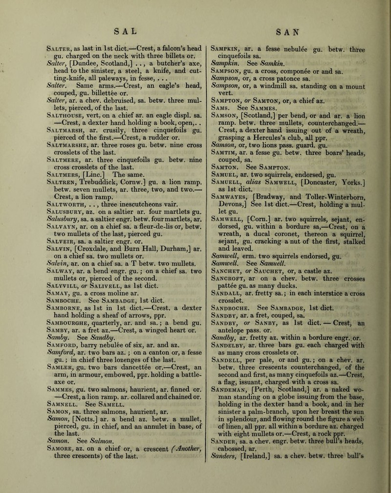 Salter, as last in 1st diet.—Crest, a falcon’s head gu. charged on the neck with three billets or. Salter, [Dundee, Scotland,] . ., a butcher’s axe, head to the sinister, a steel, a knife, and cut- ting-knife, all paleways, in fesse, . .. Salter. Same arms.—Crest, an eagle’s head, couped, gu. billettee or. Salter, ar. a chev. debruised, sa. hetw. three mul- lets, pierced, of the last. Salthouse, vert, on a chief ar. an eagle displ. sa. —Crest, a dexter hand holding a hook, open,. . Saltmarsh, ar. crusily, three cinquefoils gu. pierced of the first.—Crest, a rudder or. Saltmarshe, ar. three roses gu. betw. nine cross crosslets of the last. Saltmere, ar. three cinquefoils gu. hetw. nine cross crosslets of the last. Saltmers, [Line.] The same. Saltren, Trebuddick, Cornw.] gu. a lion ramp, hetw. seven mullets, ar. three, two, and two.— Crest, a lion ramp. Saltworth, . ., three inescutcheons vair. Salusbury, az. on a saltier ar. four martlets gu. Salusbury, sa. a saltier engr. hetw. four martlets, ar. Salvayn, ar. on a chief sa. a fleur-de-lis or, betw. two mullets of the last, pierced gu. Salveir, sa. a saltier engr. or. Salvin, [Croxdale, and Burn Hall, Durham,] ar. on a chief sa. two mullets or. Salvin, ar. on a chief sa. a T betw. two mullets. Salway, ar. a bend engr. gu.; on a chief sa. two mullets or, pierced of the second. Salyvill, or Salivell, as 1st diet. Samay, gu. a cross moline ar. Samboche. See Sambadge, 1st diet. Samborne, as 1st in 1st diet.—Crest, a dexter hand holding a sheaf of arrows, ppr. Sambourghe, quarterly, ar. and sa.; a bend gu. Samby, ar. a fret az.—Crest, a winged heart or. Samby. See Sandby. Samford, harry nebulee of six, ar. and az. Samford, ar. two bars az. ; on a canton or, a fesse gu.; in chief three lozenges of the last. Samler, gu. two bars dancettee or.—Crest, an arm, in armour, embowed, ppr. holding a battle- axe or. Sammes, gu. two salmons, haurient, ar. finned or. —Crest, a lion ramp. ar. collared and chained or. Samnell. See Samell. Samon, sa. three salmons, haurient, ar. Samon, [Notts.] ar. a bend az. betw. a mullet, pierced, gu. in chief, and an annulet in base, of the last. Samon. See Salmon. Samore, az. on a chief or, a crescent (Another, three crescents) of the last. Sampkin, ar. a fesse nebulee gu. betw. three cinquefoils sa. Sampkin. See Samkin. Sampson, gu. a cross, componee or and sa. Sampson, or, a cross patonce sa. Sampson, or, a windmill sa. standing on a mount vert. Sampton, or Samton, or, a chief az. Sams. See Sammes. Samson, [Scotland,] per bend, or and ar. a lion ramp. betw. three mullets, counterchanged.— Crest, a dexter hand issuing out of a wreath, grasping a Hercules’s club, all ppr. Samson, or, two lions pass, guard, gu. Samtim, ar. a fesse gu. betw. three boars’ heads, couped, sa. Samton. See Sampton. Samuel, ar. two squirrels, endorsed, gu. Samuell, alias Samwell, [Doncaster, Yorks.] as 1st diet. Samwayes, [Bradway, and Toller-Winterborn, Devons,] See 1st diet.—Crest, holding a mul- let gu. Samwell, [Corn.] ar. two squirrels, sejant, en- dorsed, gu. within a bordure sa,—Crest, on a wreath, a ducal coronet, thereon a squirrel, sejant, gu. cracking a nut of the first, stalked and leaved. Samwell, erm. two squirrels endorsed, gu. Samwell. See Samuell. Sanchet, or Sauchet, or, a castle az. Sancroft, ar on a chev. betw. three crosses pattee gu. as many ducks. Sandall, ar. fretty sa.; in each interstice a cross crosslet. Sandboche. See Sambadge, 1st diet. Sandbv, ar. a fret, couped, sa. Sandby, or Sanby, as 1st diet. — Crest, an antelope pass. or. Sandby, ar. fretty az. within a bordure engr. or. Sandelby, ar. three bars gu. each charged with as many cross crosslets or. Sandell, per pale, or and gu.; on a chev. ar. betw. three crescents counterchanged, of the second and first, as many cinquefoils az.—Crest, a flag, issuant, charged with a cross sa. Sandeman, [Perth, Scotland,] ar. a naked wo- man standing on a globe issuing from the base, holding in the dexter hand a book, and in her sinister a palm-branch, upon her breast the sun in splendour, and flowing round the figure a web of linen, all ppr. all within a bordure az. charged with eight mullets or.—Crest, a rock ppr. Sander, sa. a chev. engr. betw. three bull’s heads, cabossed, ar. Sanders, [Ireland,] sa. a chev. betw. three bull’s