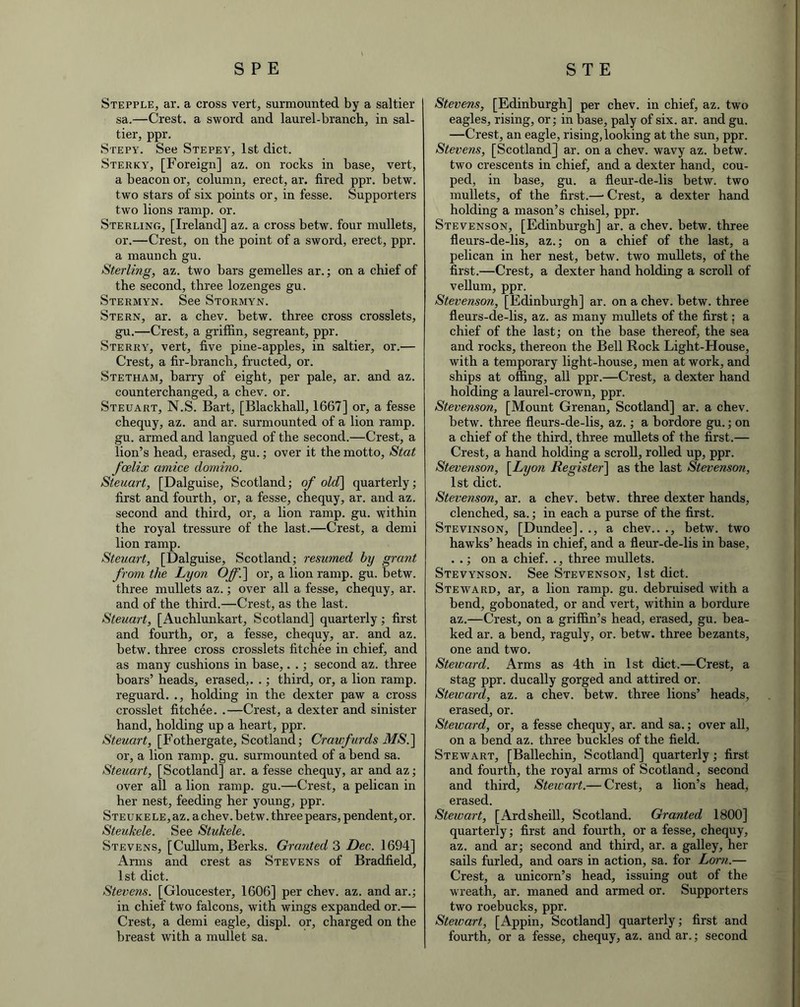 Stepple, ar. a cross vert, surmounted by a saltier sa.—Crest, a sword and laurel-branch, in sal- tier, ppr. Stepy. See Stepey, 1st diet. Sterky, [Foreign] az. on rocks in base, vert, a beacon or, column, erect, ar. fired ppr. betw. two stars of six points or, in fesse. Supporters two lions ramp. or. Sterling, [Ireland] az. a cross betw. four mullets, or.—Crest, on the point of a sword, erect, ppr. a maunch gu. Sterling, az. two bars gemelles ar.; on a chief of the second, three lozenges gu. Stermyn. See Stormyn. Stern, ar. a chev. betw. three cross crosslets, gu.—Crest, a griffin, segreant, ppr. Sterry, vert, five pine-apples, in saltier, or.— Crest, a fir-branch, fructed, or. Stetham, harry of eight, per pale, ar. and az. counterchanged, a chev. or. Steuart, N.S. Bart, [Blackhall, 1667] or, a fesse chequy, az. and ar. surmounted of a lion ramp, gu. armed and langued of the second.—Crest, a lion’s head, erased, gu.; over it the motto, Stat foelix amice domino. Steuart, [Dalguise, Scotland; of old\ quarterly; first and fourth, or, a fesse, chequy, ar. and az. second and third, or, a lion ramp. gu. within the royal tressure of the last.—Crest, a demi lion ramp. Steuart, [Dalguise, Scotland; resumed by grant from the Lyon Off.] or, a lion ramp. gu. betw. three mullets az.; over all a fesse, chequy, ar. and of the third.—Crest, as the last. Steuart, [Auchlunkart, Scotland] quarterly; first and fourth, or, a fesse, chequy, ar. and az. betw. three cross crosslets fitchee in chief, and as many cushions in base,. .; second az. three boars’ heads, erased,. .; third, or, a lion ramp, reguard. ., holding in the dexter paw a cross crosslet fitchee. .—Crest, a dexter and sinister hand, holding up a heart, ppr. Steuart, [Fothergate, Scotland; Craufurds MS.] or, a lion ramp. gu. surmounted of a bend sa. Steuart, [Scotland] ar. a fesse chequy, ar and az; over all a lion ramp. gu.—Crest, a pelican in her nest, feeding her young, ppr. STEUKELE,az. achev.betw. three pears, pendent, or. Steukele. See Stuhele. Stevens, [Cullum, Berks. Granted 3 Dec. 1694] Arms and crest as Stevens of Bradfield, 1st diet. Stevens. [Gloucester, 1606] per chev. az. and ar.; in chief two falcons, with wings expanded or.— Crest, a demi eagle, displ. or, charged on the breast with a mullet sa. Stevens, [Edinburgh] per chev. in chief, az. two eagles, rising, or; in base, paly of six. ar. and gu. —Crest, an eagle, rising, looking at the sun, ppr. Stevens, [Scotland] ar. on a chev. wavy az. betw. two crescents in chief, and a dexter hand, cou- ped, in base, gu. a fleur-de-lis betw. two mullets, of the first.—• Crest, a dexter hand holding a mason’s chisel, ppr. Stevenson, [Edinburgh] ar. a chev. betw. three fleurs-de-lis, az.; on a chief of the last, a pelican in her nest, betw. two mullets, of the first.—Crest, a dexter hand holding a scroll of vellum, ppr. Stevenson, [Edinburgh] ar. on a chev. betw. three fleurs-de-lis, az. as many mullets of the first; a chief of the last; on the base thereof, the sea and rocks, thereon the Bell Rock Light-House, with a temporary light-house, men at work, and ships at offing, all ppr.—Crest, a dexter hand holding a laurel-crown, ppr. Stevenson, [Mount Grenan, Scotland] ar. a chev. betw. three fleurs-de-lis, az.; a bordore gu.; on a chief of the third, three mullets of the first.— Crest, a hand holding a scroll, rolled up, ppr. Stevenson, \Lyon Register] as the last Stevenson, 1st diet. Stevenson, ar. a chev. betw. three dexter hands, clenched, sa.; in each a purse of the first. Stevinson, [Dundee]. ., a chev.. ., betw. two hawks’ heads in chief, and a fleur-de-lis in base, . .; on a chief. ., three mullets. Stevynson. See Stevenson, 1st diet. Steward, ar, a lion ramp. gu. debruised with a bend, gobonated, or and vert, within a bordure az.—Crest, on a griffin’s head, erased, gu. bea- ked ar. a bend, raguly, or. betw. three bezants, one and two. Steward. Arms as 4th in 1st diet.—Crest, a stag ppr. ducally gorged and attired or. Steioard, az. a chev. betw. three lions’ heads, erased, or. Steward, or, a fesse chequy, ar. and sa.; over all, on a bend az. three buckles of the field. Stewart, [Ballechin, Scotland] quarterly; first and fourth, the royal arms of Scotland, second and third, Stewart.— Crest, a lion’s head, erased. Stewart, [Ardsheill, Scotland. Granted 1800] quarterly; first and fourth, or a fesse, chequy, az. and ar; second and third, ar. a galley, her sails furled, and oars in action, sa. for Lorn.— Crest, a unicorn’s head, issuing out of the wreath, ar. maned and armed or. Supporters two roebucks, ppr. Stewart, [Appin, Scotland] quarterly; first and fourth, or a fesse, chequy, az. and ar.; second