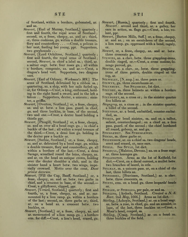 of Scotland, within a bordure, gobonated, ar. and az. Stewart, [Earl of Murray, Scotland,] quarterly ; first and fourth, the royal arms of Scotland; second, or, a fesse, chequy, az. and ar; third, or, three cushions, gu. within a double tressure, flory and counterflory . . . —Crest, a pelican in her nest, feeding her young, ppr. Supporters, two greyhounds . . . Stewart, [Lord Ochiltree, Scotland,] quarterly; first and fourth, the royal arms of Scotland; second, Stewart, in chief a label sa. ; third, ar. a saltier engr. betw. four roses gu.; all within a bordure, componee, az. and ar. — Crest, a dragon’s head vert. Supporters, two dragons vert. Stewart, [Earl of Orkney; Workman's AAS'.] The arms of Scotland, debruised by a ribbon sa.; quartering, az. a ship, with her sails furled up, or, for Orkney.—Crest, a king, enthroned, hold- ing in the right hand a sword, and in the left a falcon . . Supporters, dexter, a unicorn; sinis- ter, a griffin. Stewart, [Overton, Scotland,] or, a fesse, chequy, az. and ar. betw. a lion pass, guard, in chief, gu. and three buckles, in base, of the second, two and one.—Crest, a dexter hand holding a thistle ppr. Stewart, [Phisgill, Scotland,] or, a fesse, chequy, az. and ar. over all a bend engr. gu. ; in chief a buckle of the last; all within a royal tressure of the third.—Crest, a demi lion gu. holding in the dexter paw a buckle or. Stewart, [Sorbie, Scotland,] or, a fesse, chequy, az. and ar. debruised by a bend engr. gu. within a double tressure, flory and counterflory, gu. all within a bordure of the last.—Crest, a demi Savage, wreathed round the loins, chequy, az. and ar. on the head an antique crown, holding over the dexter shoulder a club, and in the sinister hand a heart betw. two wings, impe- rially crowned. Motto over the crest, Dant priscce decorum. Stewart, [Fill the Cap, Banff, Scotland,] or, a fesse, chequy, az. and ar. betw. two garbs in chief, and a crescent in base, of the second.— Crest, a gillyflower, slipped, ppr. Stewart, [Urrard, Scotland,] quarterly; first and fourth, or, a fesse, chequy, az. and ar. sur- mounted by a lion ramp. gu. within a bordure of the last; second, az. three garbs or; third, ar. on a bend az. a crescent betw. two buckles, or. Stewart, [Scotland,] or, a fesse, chequy, az. and ar. surmounted of a lion ramp. gu. ; a bordure erm. for diff.—Crest, a lion’s head, erased, gu. Stewart, [Russia,] quarterly; first and fourth, Stewart: second and third, ar. a galley, her oars in action, sa. flags gu.—Crest, a bee, vo- lant, ppr. Stewart, [Barton Mills, Suff.] or, a fesse, chequy, ar. and az. ; on an escutcheon of the second, a lion ramp. gu. oppressed with a bend, raguly, or. Stewart, or, a fesse, chequy, az. and ar. betw. three crescents gu. Stewins, az. a chev. betw. three grappling-irons, double ringed, or.—Crest, a cross moline, lo- zenge pierced, gu. Stewins, az. a chev. or, betw. three grappling- irons of three points, double ringed at the top, ar. Stewkley, [N. amp.] az. three pears or. Stewyn, gu. three escutcheons or. Steynbury. See Stanbury, 1st diet. Steynby, sa. three helmets ar. within a bordure engr. of the second. Steyngrey, az. a cross or; in the sinister quarter five billets ar. Steyngrey, az. a cross ar.; in the sinister quarter, a billet of the second. Steynton, ar. a bend, embattled, counter-embat- tled, sa. Stiber, per bend sinister, sa. and or, a talbot, salient, counterchanged; on a chief az. a lion pass, guard, of the second; the chief bordured all round, gobony, ar. and gu. Sticklewey. See Stricklewey. Sticks, sa. three garbs or. Stidwehow, ar. on a chief sa. two dragons’ heads, erect and erased, or, sans ears. Stiell. See Style, 1st diet. Stighull, [Malston, Devons.] az. on a fesse engr. ar. three lozenges gu. Stillington. Arms as the 1st of Kelfield, 1st diet.—Crest, on a ducal coronet, a mullet betw. two branches of laurel, in orle. Stilman, sa. a unicorn pass, or, on a chief of the last, three billets az. Stinishoel, [Bravisam, Scotland,] ar. a chev. betw. three crescents, sa. Stinte, erm. on a bend gu. three leopards’ heads or. Stirlee, or Stirllea, per pale, or and sa. Stirling, [Ardoch,- Scotland. Created a N. S. Bart. 2nd May, 1666.] Arms as 1st diet. Stirling, [Achoyle, Scotland,] ar. on a bend engr. az. betw. a rose, in chief, gu. and an annulet, in base, of the last, three buckles or.—Crest, a Moor’s head, couped, sa. Stirling, [Craig, Scotland,] ar. on a bend az. three buckles of the field.