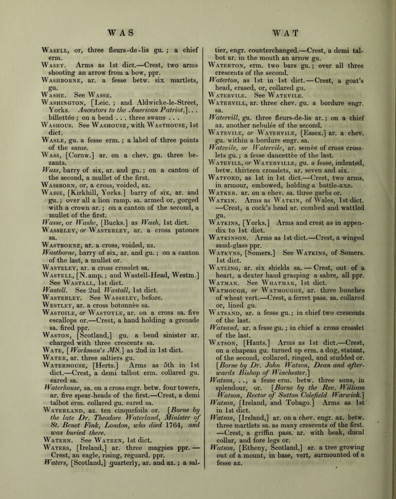 Wasell, or, three fleurs-de-lis gu. ; a chief erm. Wasey. Arms as 1st diet.—Crest, two arms shooting an arrow from a bow, ppr. Washborne, ar. a fesse betw. six martlets, gu. Washe. See Wasse. Washington, [Leic. ; and Aldwicke-le-Street, Yorks. Ancestors to the American Patriot,].. . billettee ; on a bend . . . three swans . . . Washous. See Washouse, with Wasthouse, 1st diet. Wasle, gu. a fesse erm.; a label of three points of the same. Wass, [Cornw.] ar. on a chev. gu. three be- zants. Wass, harry of six, ar. and gu.; on a canton of the second, a mullet of the first. Wassborn, or, a cross, voided, az. Wasse, [Kirkhill, Yorks.] harry of six, ar. and gu.; over all a lion ramp. sa. armed or, gorged with a crown ar.; on a canton of the second, a mullet of the first. Wasse, or Washe, [Bucks.] as Wash, 1st diet. Wasseley, or Wasterley, ar. a cross patonce sa. Wastborne, ar. a cross, voided, az. Wastborne, harry of six, ar. and gu.; on a canton of the last, a mullet or. Wasteley, ar. a cross crosslet sa. Wastell, [N.amp.; and Wastell-Head, Westm.] See Wastall, 1st diet. Wastell. See 2nd Wastall, 1st diet. Wasterley. See Wasseley, before. Westley, ar. a cross botonnee sa. Wastoile, or Wastoyle, ar. on a cross sa. five escallops or.—Crest, a hand holding a grenade sa. fired ppr. Waston, [Scotland,] gu. a bend sinister ar. charged with three crescents sa. Wate, [ Workman!s .4/$.] as 2nd in 1st diet. Water, ar. three saltiers gu. Waterhouse, [Herts.] Arms as 5th in 1st diet.—Crest, a demi talbot erm. collared gu. eared sa. Waterhouse, sa. on a cross engr. hetw. four towers, ar. five spear-heads of the first.—Crest, a demi talbot erm. collared gu. eared sa. Waterland, az. ten cinquefoils or. [Borne by the late Dr. Theodore Waterland, Minister of St. Benet Fink, London, who died 1764, and was buried there. Watern. See Watren, 1st diet. Waters, [Ireland,] ar. three magpies ppr. — Crest, an eagle, rising, reguard, ppr. Waters, [Scotland,] quarterly, ar. and az.; a sal- tier, engr. counterchanged.—Crest, a demi tal- bot ar. in the mouth an arrow gu. Waterton, erm. two bars gu.; over all three crescents of the second. Waterton, as 1st in 1st diet. — Crest, a goat’s head, erased, or, collared gu. Watervile. See Watevile. Watervill, ar. three chev. gu. a bordure engr. sa. Watervill, gu. three fleurs-de-lis ar.; on a chief az. another nebulee of the second. Watevile, or Watervile, [Essex,] ar. a chev. gu. within a bordure engr. sa. Watevile, or Watervile, ar. semee of cross cross- lets gu.; a fesse dancettee of the last. Watevill, or- Waterville, gu. a- fesse, indented, betw. thirteen crosslets, ar. seven and six. Watford, as 1st in 1st diet.—Crest, two arms, in armour, embowed, holding a battle-axe. Watker. ar. on a chev. sa. three garbs or. Watkin. Arms as Watkin, of Wales, 1st diet. —Crest, a cock’s head ar. combed and wattled gu. Watkins, [Yorks.] Arms and crest as in appen- dix to 1st diet. Watkinson. Arms as 1st diet.—Crest, a winged sand-glass ppr. Watkyns, [Somers.] See Watkins, of Somers. 1st diet. Watling, ar. six shields sa. — Crest, out of a heart, a dexter hand grasping a sabre, all ppr. Watman. See Whatman, 1st diet. Watmough, or Watmoughe, ar. three bunches of wheat vert.—Crest, a ferret pass. sa. collared or, lined gu. Watsand, ar. a fesse gu.; in chief two crescents of the last. Watsand, ar. a fesse gu.; in chief a cross crosslet of the last. Watson, [Hants.] Arms as 1st diet.—Crest, on a chapeau gu. turned up erm. a dog, statant, of the second, collared, ringed, and studded or. [Borne by Dr. John Watson, Dean and after- wards Bishop of Winchester.] Watson, . ., a fesse erm. betw. three suns, in splendour, or. [Borne by the Rev. William Watson, Rector of Sutton Colefield Warwick.] Watson, [Ireland, and Tobago.] Arms as 1st in 1st diet. Watson, [Ireland,] ar. on a chev. engr. az. betw. three martlets sa. as many crescents of the first. —Crest, a griffin pass. ar. with beak, ducal collar, and fore legs or. Watson, [Etheny, Scotland,] ar. a tree growing out of a mount, in base, vert, surmounted of a fesse az.