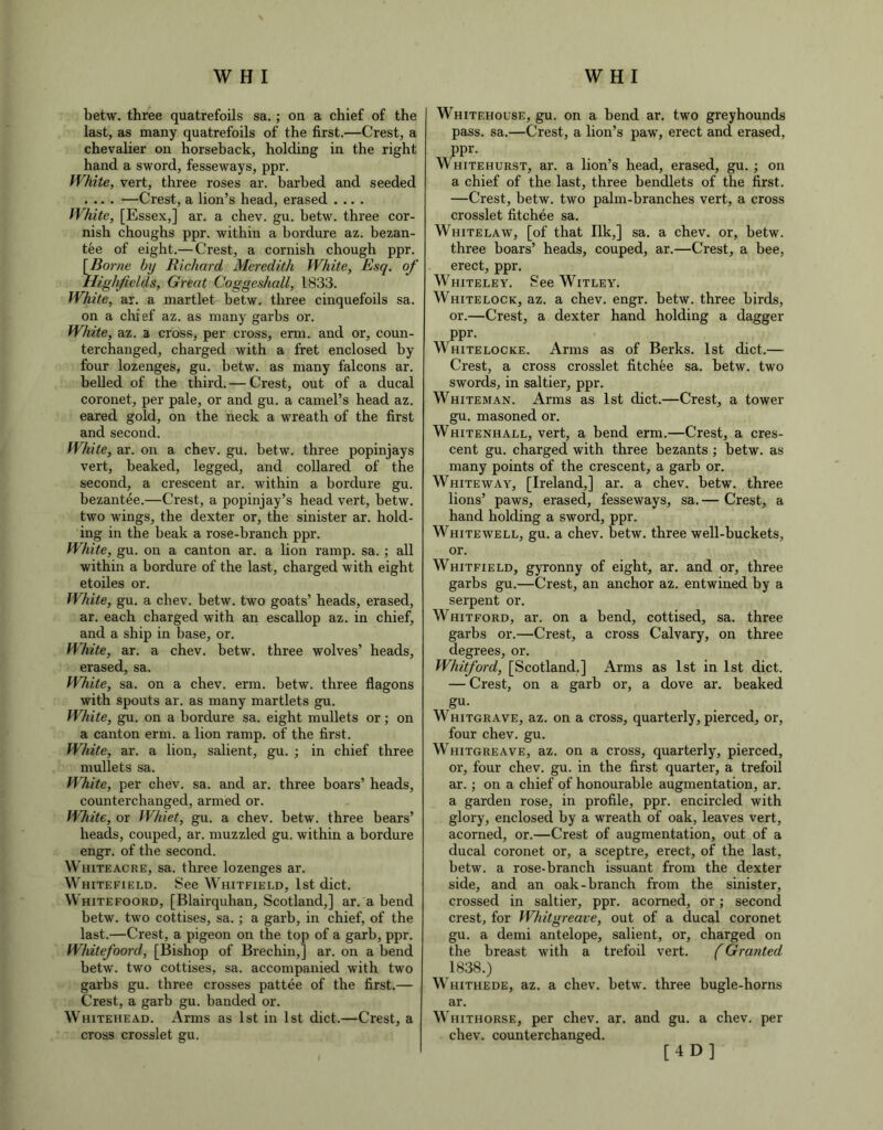 betw. three quatrefoils sa.; on a chief of the last, as many quatrefoils of the first.—Crest, a chevalier on horseback, holding in the right hand a sword, fesseways, ppr. White, vert, three roses ar. barbed and seeded .... —Crest, a lion’s head, erased .... White, [Essex,] ar. a chev. gu. hetw. three cor- nish choughs ppr. within a bordure az. bezan- tee of eight.— Crest, a cornish chough ppr. [Borne by Richard Meredith White, Esq. of Higlificlds, Great Coggeshall, 1833. White, ar. a martlet hetw. three cinquefoils sa. on a chief az. as many garbs or. White, az. a cross, per cross, erm. and or, coun- terchanged, charged with a fret enclosed by four lozenges, gu. hetw. as many falcons ar. belled of the third. — Crest, out of a ducal coronet, per pale, or and gu. a camel’s head az. eared gold, on the neck a wreath of the first and second. White, ar. on a chev. gu. hetw. three popinjays vert, beaked, legged, and collared of the second, a crescent ar. within a bordure gu. bezantee.—Crest, a popinjay’s head vert, hetw. two wings, the dexter or, the sinister ar. hold- ing in the beak a rose-branch ppr. White, gu. on a canton ar. a lion ramp. sa. ; all within a bordure of the last, charged with eight etoiles or. White, gu. a chev. betw. two goats’ heads, erased, ar. each charged with an escallop az. in chief, and a ship in base, or. White, ar. a chev. betw. three wolves’ heads, erased, sa. White, sa. on a chev. erm. betw. three flagons with spouts ar. as many martlets gu. White, gu. on a bordure sa. eight mullets or; on a canton erm. a lion ramp, of the first. White, ar. a lion, salient, gu. ; in chief three mullets sa. White, per chev. sa. and ar. three boars’ heads, counterchanged, armed or. White, or Whiet, gu. a chev. betw. three bears’ heads, couped, ar. muzzled gu. within a bordure engr. of the second. Whiteacre, sa. three lozenges ar. Whitefield. See Whitfield, 1st diet. Whitefoord, [Blairquhan, Scotland,] ar. a bend betw. two cottises, sa. ; a garb, in chief, of the last.—Crest, a pigeon on the top of a garb, ppr. Whitefoord, [Bishop of Brechin,] ar. on a bend betw. two cottises, sa. accompanied with two garbs gu. three crosses pattee of the first.— Crest, a garb gu. banded or. Whitehead. Arms as 1st in 1st diet.—Crest, a cross crosslet gu. Whitehouse, gu. on a bend ar. two greyhounds pass. sa.—Crest, a lion’s paw, erect and erased, ppr. Whitehurst, ar. a lion’s head, erased, gu. ; on a chief of the last, three bendlets of the first. —Crest, betw. two palm-branches vert, a cross crosslet fitchee sa. Whitelaw, [of that Ilk,] sa. a chev. or, betw. three boars’ heads, couped, ar.—Crest, a bee, erect, ppr. Whiteley. See Witley. Whitelock, az. a chev. engr. betw. three birds, or.—Crest, a dexter hand holding a dagger ppr. Whitelocke. Arms as of Berks. 1st diet.— Crest, a cross crosslet fitchee sa. betw. two swords, in saltier, ppr. Whiteman. Arms as 1st diet.—Crest, a tower gu. masoned or. Whitenhall, vert, a bend erm.—Crest, a cres- cent gu. charged with three bezants; betw. as many points of the crescent, a garb or. White way, [Ireland,] ar. a chev. betw. three lions’ paws, erased, fesseways, sa. — Crest, a hand holding a sword, ppr. Whitewell, gu. a chev. betw. three well-buckets, or. Whitfield, gyronny of eight, ar. and or, three garbs gu.—Crest, an anchor az. entwined by a serpent or. Whitford, ar. on a bend, cottised, sa. three garbs or.—Crest, a cross Calvary, on three degrees, or. Whitford, [Scotland.] Arms as 1st in 1st diet. — Crest, on a garb or, a dove ar. beaked gu- Whitgrave, az. on a cross, quarterly, pierced, or, four chev. gu. Whitgreave, az. on a cross, quarterly, pierced, or, four chev. gu. in the first quarter, a trefoil ar. ; on a chief of honourable augmentation, ar. a garden rose, in profile, ppr. encircled with glory, enclosed by a wreath of oak, leaves vert, acorned, or.—Crest of augmentation, out of a ducal coronet or, a sceptre, erect, of the last, betw. a rose-branch issuant from the dexter side, and an oak-branch from the sinister, crossed in saltier, ppr. acorned, or; second crest, for Whitgreave, out of a ducal coronet gu. a demi antelope, salient, or, charged on the breast with a trefoil vert. (Granted 1838.) Whithede, az. a chev. betw. three bugle-horns ar. Whithorse, per chev. ar. and gu. a chev. per chev. counterchanged. [4D]