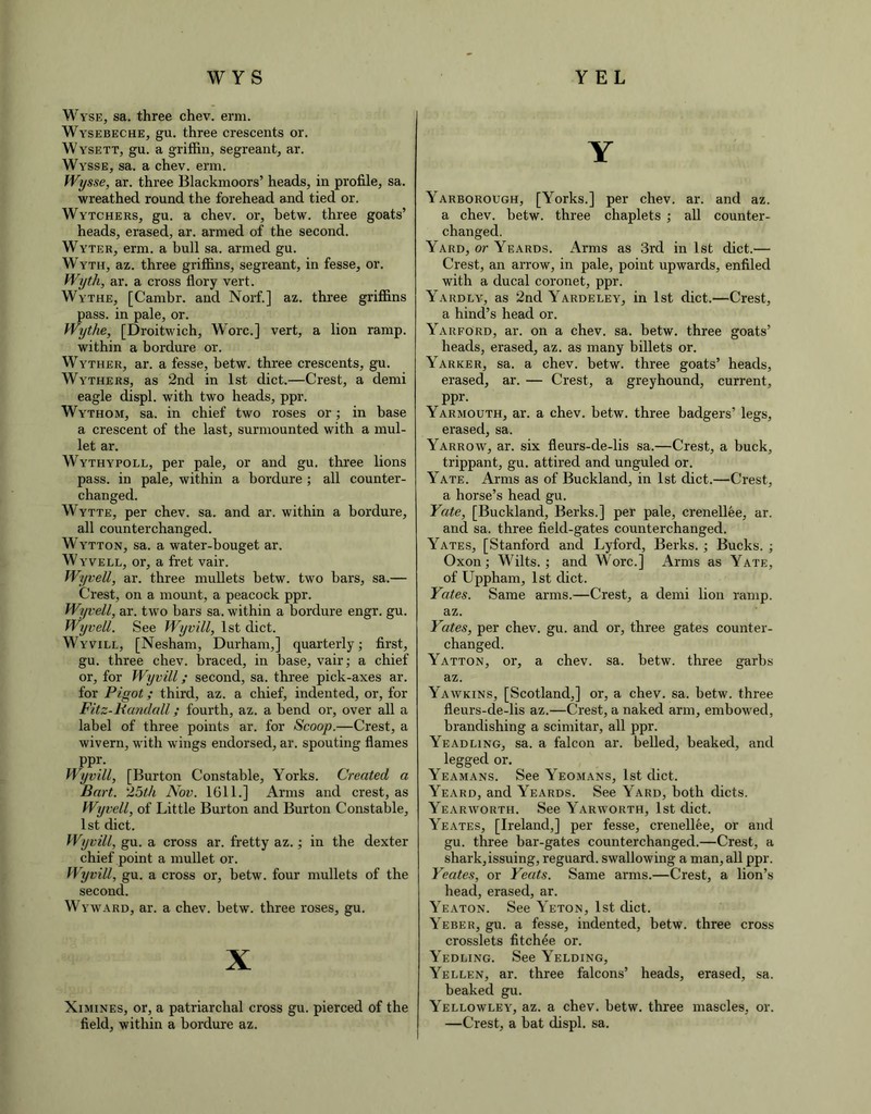 WYS YEL Wyse, sa. three chev. erm. Wysebeche, gu. three crescents or. Wysett, gu. a griffin, segreant, ar. Wysse, sa. a chev. erm. Wysse, ar. three Blackmoors’ heads, in profile, sa. wreathed round the forehead and tied or. Wytchers, gu. a chev. or, betw. three goats’ heads, erased, ar. armed of the second. Wyter, erm. a bull sa. armed gu. Wyth, az. three griffins, segreant, in fesse, or. Wyth, ar. a cross flory vert. Wythe, [Cambr. and Norf.] az. three griffins pass, in pale, or. Wythe, [Droitwich, Wore.] vert, a lion ramp, within a bordure or. Wyther, ar. a fesse, betw. three crescents, gu. Wythers, as 2nd in 1st diet.—Crest, a demi eagle displ. with two heads, ppr. Wythom, sa. in chief two roses or; in base a crescent of the last, surmounted with a mul- let ar. Wythypoll, per pale, or and gu. three lions pass, in pale, within a bordure ; all counter- changed. Wytte, per chev. sa. and ar. within a bordure, all counterchanged. Wytton, sa. a water-bouget ar. W yvell, or, a fret vair. Wyvell, ar. three mullets betw. two bars, sa.— Crest, on a mount, a peacock ppr. Wyvell, ar. two bars sa. within a bordure engr. gu. Wyvell. See Wyvill, 1st diet. Wyvill, [Nesham, Durham,] quarterly; first, gu. three chev. braced, in base, vair; a chief or, for Wyvill; second, sa. three pick-axes ar. for Pigot; third, az. a chief, indented, or, for Fitz-Randall; fourth, az. a bend or, over all a label of three points ar. for Scoop.—Crest, a wivern, with wings endorsed, ar. spouting flames PPi> Wyvill, [Burton Constable, Yorks. Created a Bart. 25th Nov. 1611.] Arms and crest, as Wyvell, of Little Burton and Burton Constable, 1st diet. Wyvill, gu. a cross ar. fretty az.; in the dexter chief point a mullet or. Wyvill, gu. a cross or, betw. four mullets of the second. Wyward, ar. a chev. betw. three roses, gu. X Ximines, or, a patriarchal cross gu. pierced of the field, within a bordure az. Y Yarborough, [Yorks.] per chev. ar. and az. a chev. betw. three chaplets ; all counter- changed. Yard, or Yeards. Arms as 3rd in 1st diet.— Crest, an arrow, in pale, point upwards, enfiled with a ducal coronet, ppr. Yardly, as 2nd Yardeley, in 1st diet.—Crest, a hind’s head or. Yarford, ar. on a chev. sa. betw. three goats’ heads, erased, az. as many billets or. Yarker, sa. a chev. betw. three goats’ heads, erased, ar. — Crest, a greyhound, current, ppr. Yarmouth, ar. a chev. betw. three badgers’ legs, erased, sa. Yarrow, ar. six fleurs-de-lis sa.—Crest, a buck, trippant, gu. attired and unguled or. Yate. Arms as of Buckland, in 1st diet.—Crest, a horse’s head gu. Yate, [Buckland, Berks.] per pale, crenellee, ar. and sa. three field-gates counterchanged. Yates, [Stanford and Lyford, Berks. ; Bucks. ; Oxon; Wilts.; and Wore.] Arms as Yate, of Uppham, 1st diet. Yates. Same arms.—Crest, a demi lion ramp, az. Yates, per chev. gu. and or, three gates counter- changed. Yatton, or, a chev. sa. betw. three garbs az. Yawkins, [Scotland,] or, a chev. sa. betw. three fleurs-de-lis az.—Crest, a naked arm, embowed, brandishing a scimitar, all ppr. Yeadling, sa. a falcon ar. belled, beaked, and legged or. Yeamans. See Yeomans, 1st diet. Yeard, and Yeards. See Yard, both diets. Yearworth. See Yarworth, 1st diet. Yeates, [Ireland,] per fesse, crenellee, or and gu. three bar-gates counterchanged.—Crest, a shark,issuing, reguard, swallowing a man, all ppr. Yeates, or Yeats. Same arms.—Crest, a lion’s head, erased, ar. Yeaton. See Yeton, 1st diet. Yeber, gu. a fesse, indented, betw. three cross crosslets fitchee or. Yedling. See Yelding, Yellen, ar. three falcons’ heads, erased, sa. beaked gu. Yellowley, az. a chev. betw. three mascles, or. —Crest, a bat displ. sa.