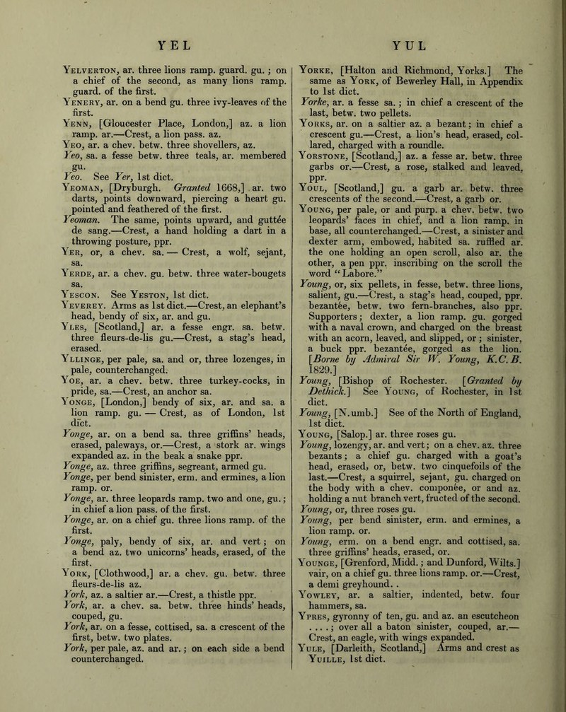 Yelverton, ar. three lions ramp, guard, gu. ; on a chief of the second, as many lions ramp, guard, of the first. Yenery, ar. on a bend gu. three ivy-leaves of the first. Yenn, [Gloucester Place, London,] az. a lion ramp. ar.—Crest, a lion pass. az. Yeo, ar. a chev. betw. three shovellers, az. Yeo, sa. a fesse betw. three teals, ar. memhered gu. Yeo. See Yer, 1st diet. Yeoman, [Dryburgh. Granted 1668,] ar. two darts, points downward, piercing a heart gu. pointed and feathered of the first. Yeoman. The same, points upward, and guttee de sang.—Crest, a hand holding a dart in a throwing posture, ppr. Yer, or, a chev. sa. — Crest, a wolf, sejant, sa. Yerde, ar. a chev. gu. betw. three water-bougets sa. Yescon. See Yeston, 1st diet. \everey. Arms as 1st diet.—Crest, an elephant’s head, bendy of six, ar. and gu. Yles, [Scotland,] ar. a fesse engr. sa. betw. three fleurs-de-lis gu.—Crest, a stag’s head, erased. Yllinge, per pale, sa. and or, three lozenges, in pale, counterchanged. Yoe, ar. a chev. betw. three turkey-cocks, in pride, sa.—Crest, an anchor sa. Yonge, [London,] bendy of six, ar. and sa. a lion ramp. gu. — Crest, as of London, 1st diet. Yonge, ar. on a bend sa. three griffins’ heads, erased, paleways, or.—Crest, a stork ar. wings expanded az. in the beak a snake ppr. Yonge, az. three griffins, segreant, armed gu. Yonge, per bend sinister, erm. and ermines, a lion ramp. or. Yonge, ar. three leopards ramp, two and one, gu.; in chief a lion pass, of the first. Yonge, ar. on a chief gu. three lions ramp, of the first. Yonge, paly, bendy of six, ar. and vert; on a bend az. two unicorns’ heads, erased, of the first. York, [Clothwood,] ar. a chev. gu. betw. three fleurs-de-lis az. York, az. a saltier ar.—Crest, a thistle ppr. York, ar. a chev. sa. betw. three hinds’ heads, couped, gu. York, ar. on a fesse, cottised, sa. a crescent of the first, betw. two plates. York, per pale, az. and ar.; on each side a bend counterchanged. Yorke, [Halton and Richmond, Yorks.] The same as York, of Bewerley Hall, in Appendix to 1st diet. Yorke, ar. a fesse sa.; in chief a crescent of the last, betw. two pellets. Yorks, ar. on a saltier az. a bezant; in chief a crescent gu.—Crest, a lion’s head, erased, col- lared, charged with a roundle. Yorstone, [Scotland,] az. a fesse ar. betw. three garbs or.—Crest, a rose, stalked and leaved, ppr. Youl, [Scotland,] gu. a garb ar. betw. three crescents of the second.—Crest, a garb or. Young, per pale, or and purp. a chev. betw. two leopards’ faces in chief, and a lion ramp, in base, all counterchanged.—Crest, a sinister and dexter arm, embowed, habited sa. ruffled ar. the one holding an open scroll, also ar. the other, a pen ppr. inscribing on the scroll the word “Lahore.” Young, or, six pellets, in fesse, betw. three lions, salient, gu.—Crest, a stag’s head, couped, ppr. bezantee, betw. two fern-branches, also ppr. Supporters; dexter, a lion ramp. gu. gorged with a naval crown, and charged on the breast with an acorn, leaved, and slipped, or; sinister, a buck ppr. bezantee, gorged as the lion. [Borne by Admiral Sir W. Young, K.C.B. 1829.] Young, [Bishop of Rochester. [Granted by Dethick.] See Young, of Rochester, in 1st diet. Young, [N.umb.] See of the North of England, 1st diet. Young, [Salop.] ar. three roses gu. Young, lozengy, ar. and vert; on a chev. az. three bezants; a chief gu. charged with a goat’s head, erased, or, betw. two cinquefoils of the last.—Crest, a squirrel, sejant, gu. charged on the body with a chev. componee, or and az. holding a nut branch vert, fructed of the second. Young, or, three roses gu. Young, per bend sinister, erm. and ermines, a lion ramp. or. Young, erm. on a bend engr. and cottised, sa. three griffins’ heads, erased, or. Younge, [Grenford, Midd.; and Dunford, Wilts.] vair, on a chief gu. three lions ramp. or.—Crest, a demi greyhound. . Yowley, ar. a saltier, indented, betw. four hammers, sa. Ypres, gyronny of ten, gu. and az. an escutcheon . .. .; over all a baton sinister, couped, ar.— Crest, an eagle, with wings expanded. Yule, [Darleith, Scotland,] Arms and crest as Yuille, 1st diet.