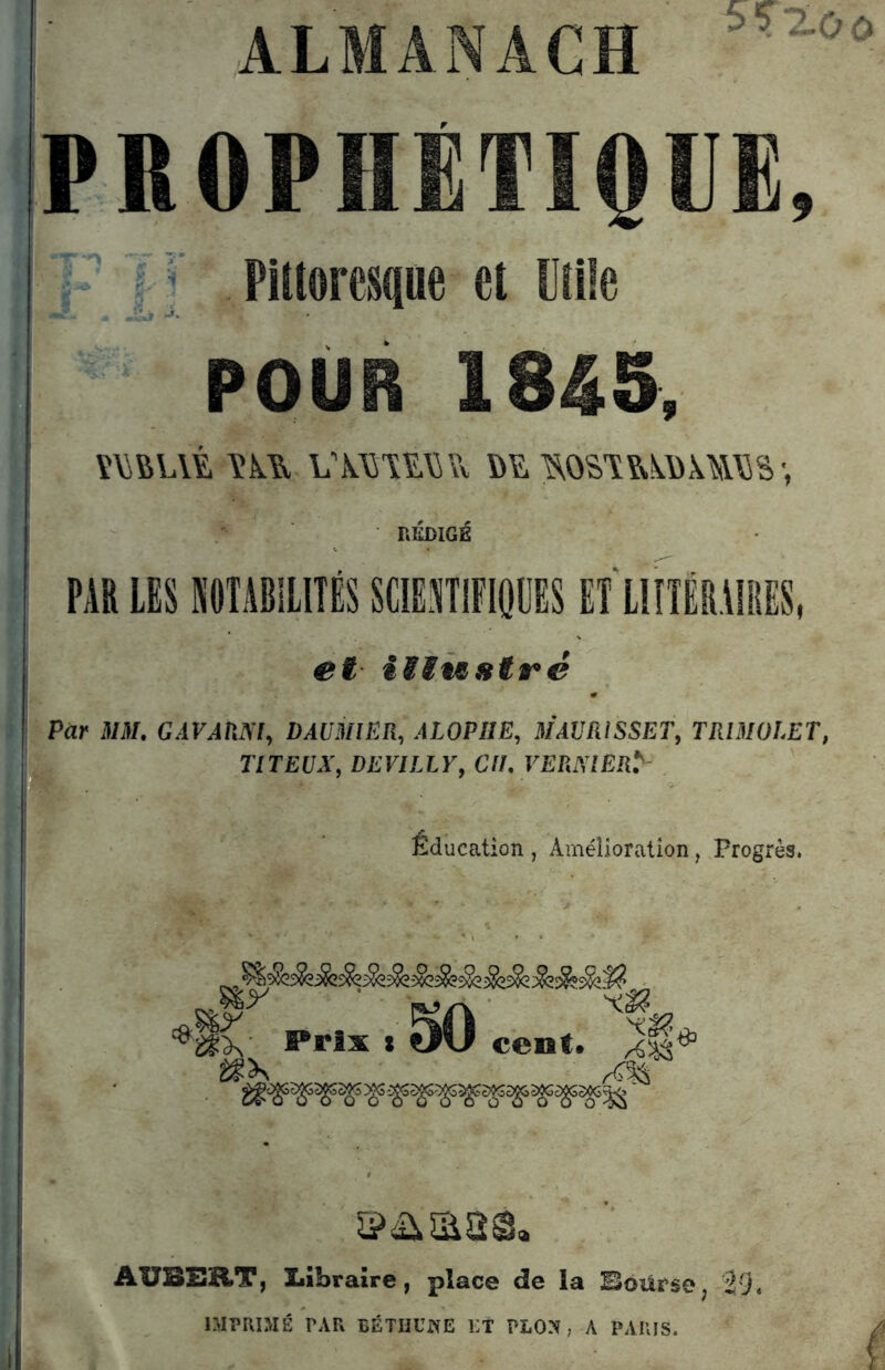 ALMANACH PROPHÉTIQUE, Pittorcsqne et Cille POUR 1845, mut \'k^ L’mïAWv DSmiUMXTO-, RÉDIGÉ PAR LES NOTABILITÉS SCIENTIFIQUES ET LITTÉRAIRES, et- iHustré Par MM. GAVAhNt, DAUMIER, ALOPIIE, MAURISSET, TRIMOLET, Tl T EUX, DEVILLY, CH. VERNIER? Éducation , Amélioration, Progrès. *lv *»rix » 50 cent. 2£>\ X5S AUBERT, Libraire, place de la Soürse, 29* IMPRIMÉ PAR BÉTHUNE UT PLON, A PARIS.