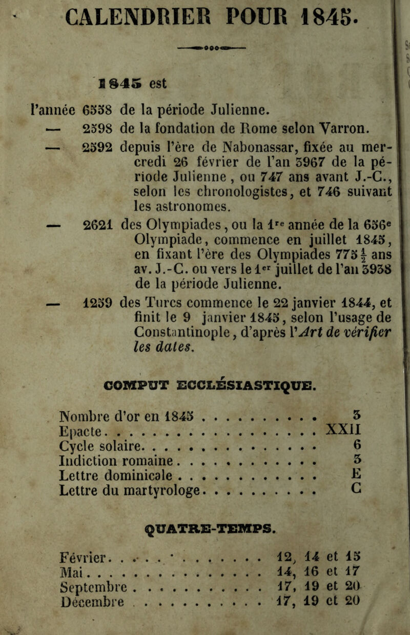 CALENDRIER POUR 1845 . 3 §45 est l’année 6558 de la période Julienne. — 2598 de la fondation de Ptome selon Varron. — 2592 depuis l’ère de Nabonassar, fixée au mer- l credi 26 février de l’an 5967 de la pé- riode Julienne , ou 747 ans avant J.-G., selon les chronologistes, et 746 suivant les astronomes. — 2621 des Olympiades, ou la lre année de la 656e Olympiade, commence en juillet 1845, en fixant l’ère des Olympiades 775 f- ans av. J.-C. ou vers le 1er juillet de l’an 3938 de la période Julienne. — 1259 des Turcs commence le 22 janvier 1844, et finit le 9 janvier 1845, selon l’usage de Constantinople, d’après Y Art de vérifier les dates. COMPUT ECCLÉSIASTIQUE. Nombre d’or en 1845 5 Epacte XXII Cycle solaire 6 Indiction romaine 3 Lettre dominicale E Lettre du martyrologe G QUATRE-TEMPS. Février. 12, 14 et 15 Mai 14, 16 et 17 Septembre 17, 19 et 20