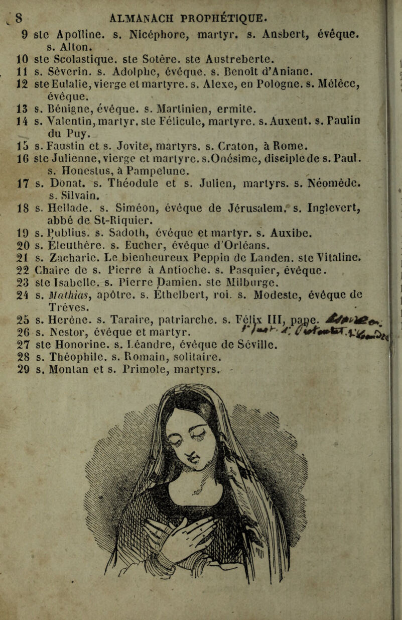 9 sic Apolline, s. Nicéphore, martyr, s. Ansbcrt, évêque, s. Alton. 10 ste Scolastique. ste Sotère. ste Austrebertc. 11 s. Sèverin. s. Adolphe, évêque, s. Benoît d’Anianc. 12 steEulalie, vierge et martyre, s. Alexe, en Pologne, s. Mélècc, évêque. 13 s. Bénigne, évêque, s. Marlinien, ermite. 14 s. Valentin, martyr, sic Féliculc, martyre, s. Auxent. s. Faulin du Puy. 15 s. Faustin et s. Jovite, martyrs, s. Craton, à Rome. 16 stc Julienne, vierge et martyre. s.Onésimc, disciple de s. Paul. s. Honcstus, à Pampelunc. 17 s. Donat. s. Théodule et s. Julien, martyrs, s. Néomèdc. s. Silvain. 18 s. Hellade. s. Siméon, évêque de Jérusalem, s. Inglevcrt, abbé de St-Riquier. 19 s. Publius. s. Sadoth, évêque et martyr, s. Auxibe. 20 s. Eleuthcrc. s. Eucher, évêque d’Orléans. 21 s. Zacharie. Le bienheureux Peppin de Landen. sic Vitaline. 22 Chaire de s. Pierre à Antioche, s. Pasquier, évêque. 23 ste Isabelle, s. Pierre Damien, ste Milburge. 24 s. Mathias, apôtre, s. Ethclbert, roi. s. Modeste, évêque de Trêves. 25 s. Hcrènc. s. Taraire, patriarche, s. 26 s. Nestor, évêque et martyr. 27 ste Honorine, s. Eéandre, évêque de 28 s. Théophile, s. Romain, solitaire. 29 s. Monlan et s. Primole, martyrs^ - Félix III, page.