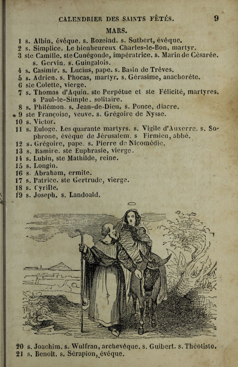 MARS. 1 s. Albin» évêque, s. Rozeind. s. Sutbert, évêque. 2 s. Simplice. Le bienheureux Charles-le-Bon, martyr. 3 sic Camille. steCunégonde, impératrice, s. Marin de Césarée. s. Gervin. s. Guingalois. 4 s. Casimir, s. Lucius, pape. s. Basin de Trêves. 5 s. Adrien, s. Phocas, martyr, s. Gérasime, anachorète. G ste Colette, vierge. 7 s. Thomas d’Aquin, ste Perpétue et ste Félicité, martyres. s Paul-le-Simple. solitaire. 8 s. Philémon. s. Jean-de-Dieu. s. Ponce, diacre. • 9 ste Françoise, veuve, s. Grégoire de Nysse. 10 s. Victor. 11 s. Euloge. Les quarante martyrs, s. Vigile d'Auxerre, s. So* phrone, évêque de Jérusalem, s Firmien, abbé. 12 s. Grégoire, pape. s. Pierre de Nlcomcdic, 13 s. Ramire. ste Euphrasie, vierge. 14 s. Lubin, ste Mathilde, reine. 15 s. Longin. 16 s. Abraham, ermite. 17 s. Patrice, ste Gertrude, vierge. 18 s. Cyrille. 19 s. Joseph, s. Landoald. 20 s. Joachim, s. Wulfran, archevêque, s. Guibert. s. Théoliste. 21 s. Benoît, s. Sérapion^évêque.