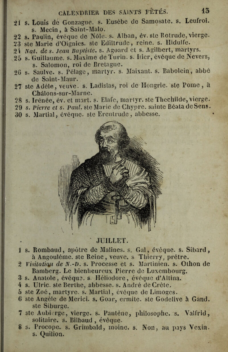 51 s. Louis de Gonzague, s. Eusèbe de Samosate. s. Leufroi. s. Mecin, à Saint-Malo. 52 s. Paulin, évêque de Nôle. s. Alban, év. stc Rotrude, vierge. 23 ste Marie d’Oignics. ste Ediitrude, reine, s. Hidulfe. 2i Nat. des. Jean Baptiste, s. Agoard et s. Agilbert, martyrs. 25 s. Guillaume, s. Maxime de Turin, s. Itier, évêque de Nevers, s. Salomon, roi de Bretagne. 20 s. Saulve. s. Pelage, martyr, s. Maixant. s. Babolein, abbé de Saint-Maur. 27 ste Adèle, veuve, s. Ladislas, roi de Hongrie, ste Pome, U Châlons-sur-Marne. 28 s. Irénée, év. et mart. s. Elafc, martyr, ste Thcchilde, vierge. 29 s. Pierre et s. Paul, ste Marie de Chypre, sainte Béata de Sens. 30 s. Martial, évéque. ste Erenlrude, abbesse. JUILLET. 1 s. Rombaud, apôtre de Malines. s. Gai, évêque, s. Sibard, à Angoulême. ste Reine, veuve, s Thierry, prêtre. 2 Visitation de N.-I). s. Processe et s. Martinien. s. Othon de Bamberg. Le bienheureux Pierre de Luxembourg. 3 s. Anatole, évêque, s Héliodore, évêque d’Allina. 4 s. Ulric. steBerlhc, abbesse, s. André deCrcte. 5 ste Zoc, martyre, s. Martial, évêque de Limoges. G ste Angèle de Merici. s. Goar, ermite, ste Godelive à Gand. ste Siburge. 7 ste Aubii rge, vierge, s. Panlèno, philosophe, s. Valfrid, solitaire, s. Bilbaud , évêque. 8 s. Procope. s. Grimbald, moine, s. Non, au pays Vexin. s. Quilion.