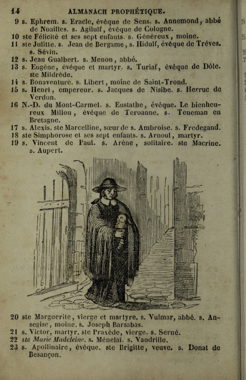 9 s. Ephrem. s. Eracle, évêque de Sens. s. Annemond, abbé $1 de Noailles. s. Agilulf, évéque de Cologne. 10 ste Félicité et ses sept enfants, s. Généreux, moine. 11 ste Julitle. s. Jean de Bergame, s. Hidulf, évêque de Trêves. s. Sévin. } î( 12 s. Jean Gualbert. s. Menon , abbé. jj ï 13 s. Eugène, évêque et martyr, s. Turiaf, évêque de Dôlc. ste Mildrède. l i s. Bonaventure. s. Libert, moine de Saint-Trond. 15 s. Henri, empereur, s. Jacques de Nisibe. s. Herruc de Verdun. J 16 N.-D. du Mont-Carmel, s. Eustathe, évêque. Le bienheu- reux Millon, évêque de Teroanne. s. Tcneman en Bretagne. 17 s. Alexis, ste Marcelline, sœur de s. Ambroise, s. Fredegand. 18 ste Simphorose et ses sept enfants, s. Arnoul, martyr. 19 s. Vincent de Paul. s. Arène , solitaire, ste Macrine. s. Aupert. 20 sic Marguerite, vierge et martyre, s. Vulmar, abbé. s. An- segise, moine, s. Joseph Barsabas. 21 s. Victor, martyr, sic Praxéde, vierge, s. Serné. 22 ste Marie Madeleine, s. Mênelaï. s. Vandrille. 23 s. Apollinaire, évéque. sic Brigitte, veuve, s. Donat de Besançon.