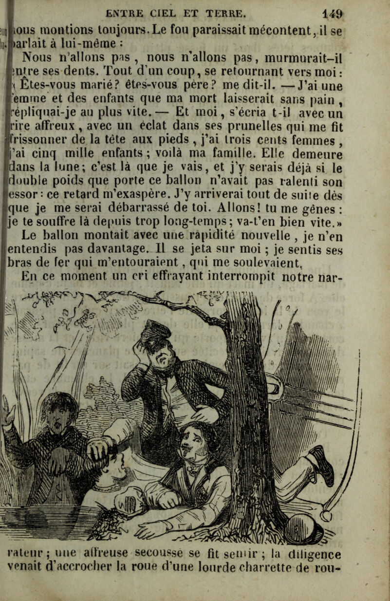 uj ious montions toujours. Le fou paraissait mécontent, il se lu; >arlait à lui-même : Nous n'allons pas, nous n’allons pas, murmurait-il mtre ses dents. Tout d’un coup, se retournant vers moi : < Êtes-vous marié? êtes-vous père? me dit-il. —J’ai une ’emine et des enfants que ma mort laisserait sans pain , répliquai-je au plus vite.— Et moi, s’écria t-il avec un rire affreux , avec un éclat dans ses prunelles qui me fit frissonner de la tête aux pieds , j’ai trois cents femmes , j’ai cinq mille enfants; voilà ma famille. Elle demeure dans la lune; c’est là que je vais, et j’y serais déjà si le double poids que porte ce ballon n’avait pas ralenti son essor: ce retard m’exaspère. J’y arriverai tout de suiie dès jque je me serai débarrassé de toi. Allons! tu me gênes : je te souffre là depuis trop long-temps; va-t’en bien vite.» Le ballon montait avec une rapidité nouvelle , je n’en entendis pas davantage. Il se jeta sur moi ; je sentis ses bras de fer qui m’entouraient, qui me soulevaient, En ce moment un cri effrayant interrompit notre nar- rateur ; une affreuse secousse se fitsemir; la diligence venait d’accrocher la roue d’une lourde charrette de rou-