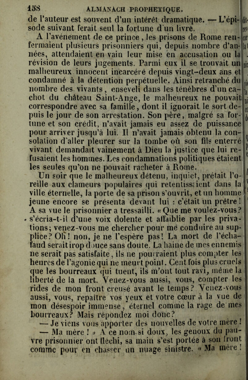 de l’auteur est souvent d’un intérêt dramatique. —L’épi- dit* sodé suivant ferait seul la fortune d un livre. Jrev A l’avénement de ce prince, les prisons de Rome ren- car fermaient plusieurs prisonniers qui, depuis nombre d’an- lal nées, attendaient en vain leur mise en accusation ou la . révision de leurs jugements. Parmi eux il se trouvait un njr malheureux innocent incarcéré depuis vingt-deux ans et condamné à la détention perpétuelle. Ainsi retranché du ^ nombre des vivants, enseveli dans les ténèbres d’un ca- ja chot du château Saint-Ange, le malheureux ne pouvait B1 correspondre avec sa famille, dont il ignorait le sort de- c( puis le jour de son arrestation. Son père, malgré sa for- j tune et son crédit, n’avait jamais eu assez de puissance pour arriver jusqu’à lui. Il n’avait jamais obtenu la con- solation d'aller pleurer sur la tombe où son fils enterré J vivant demandait vainement à Dieu la justice que lui re- * fusaient les hommes. Les condamnations politiques étaient 1 les seules qu’on ne pouvait racheter à Ptome. . Un soir que le malheureux détenu, inquiet, prêtait l’o- reille aux clameurs populaires qui retentisseient dans la!.] ville éternelle, la porte de sa prison s’ouvrit, et un homme ! jeune encore se présenta devant lui : c’était un prêtre ! A sa vue le prisonnier a tressailli. «Que me voulez-vous? s’écria-t-il d’une voix dolente et affaiblie par les priva- tions; venez-vous me chercher pour me conduire au sup- plice? Olï! non, je ne l’espère pas! La mort de l’écha- faud serait irop douce sans doute. La haine de mes ennemis ne serait pas satisfaite, ils ne pourraient plus compter les heures de l’agonie qui ne meurt point. Cent fois plus cruels que les bourreaux qui tuent, ils m’ont tout ravi, même la liberté de la mort. Venez-vous aussi, vous, compter les rides de mon front creusé avant le temps? Venez-vous aussi, vous, repaître vos yeux et votre cœur à la vue de mon désespoir immense, éternel comme la rage de mes bourreaux? Mais répondez moi donc? — Je viens vous apporter des nouvelles de votre mère ! — Ma mère ! « A ce nonvsi doux, les genoux du pau- vre prisonnier ont fléchi, sa main s’est portée à son Iront comme pour en chasser un nuage sinistre. « Ma mère !