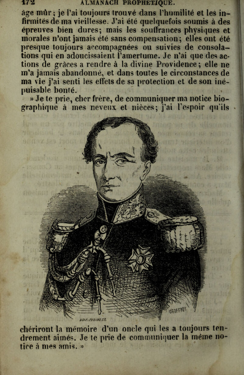 âge mur ; je l’ai toujours trouvé dans l’humilité et les in- î firmitésde ma vieillesse. J’ai été quelquefois soumis à des épreuves bien dures; mais les souffrances physiques et morales n’ont jamais été sans compensation; elles ont été presque toujours accompagnées ou suivies de consola- tions qui en adoucissaient l’amertume. Je n’ai que des ac- tions de grâces a rendre à la divine Providence; elle ne m’a jamais abandonné, et dans toutes le circonstances de ma vie j’ai senti les effets de sa protection et de son iné- puisable bonté. » Je te prie, cher frère, de communiquer ma notice bio- graphique à mes neveux et nièces; j’ai F espoir qu’ils » chériront la mémoire d’un oncle qui les a toujours ten- drement aimés. Je te prie de communiquer la même no- tice à mes amis. »