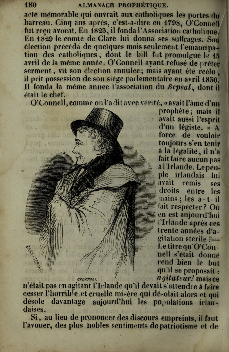 acte mémorable qui ouvrait aux catholiques les portes du barreau. Cinq ans après, c’est-à-dire eu 1798, O’Connell fut reçu avocat. Eu 1825, il fonda rAssociation catholique. En 1829 le comte de Ciare lui donna ses suffrages. Sou élection précéda de quelques mois seulement l’émancipa- tion des catholiques, dont le bit! fut promulgué le 15 avril de la même année. O’Connell ayant refusé de prêter I serment, vit son élection annulée; mais ayant été réélu , | il prit possession de son siège parlementaire en avril 1830. ! Il fonda la même annee l'association du Jtepeal, dont il était le chef. O’Connell, comme on Ta dit avec vérité, « avait Pâme d’un prophète; mais il avait aussi l’esprit d’un légiste. » A force de vouloir toujours s’en tenir à la légalité, il n’a fait faire aucun pas à l lrlande. Le peu- ple. irlandais lui avait remis ses droits entre les mains; les a-t-il fait respecter? Où en est aujourd’hui l’Irlande après ces trente années d’a- gitation stérile ?— Le litrequ’O’Con- nell s’était donné rend bien le but qu’il se proposait : GEOFFROK ' agitateur/ mais ce n’était pas en agitant l’Irlande qu’il devait s’attendre à faire cesser l’horrible et cruelle misère qui désolait alors et qui désole davantage aujourd’hui les populations irlan- daises. Si, au lieu de prononcer des discours empreints, il faut l’avouer, des plus nobles sentiments de patriotisme et de