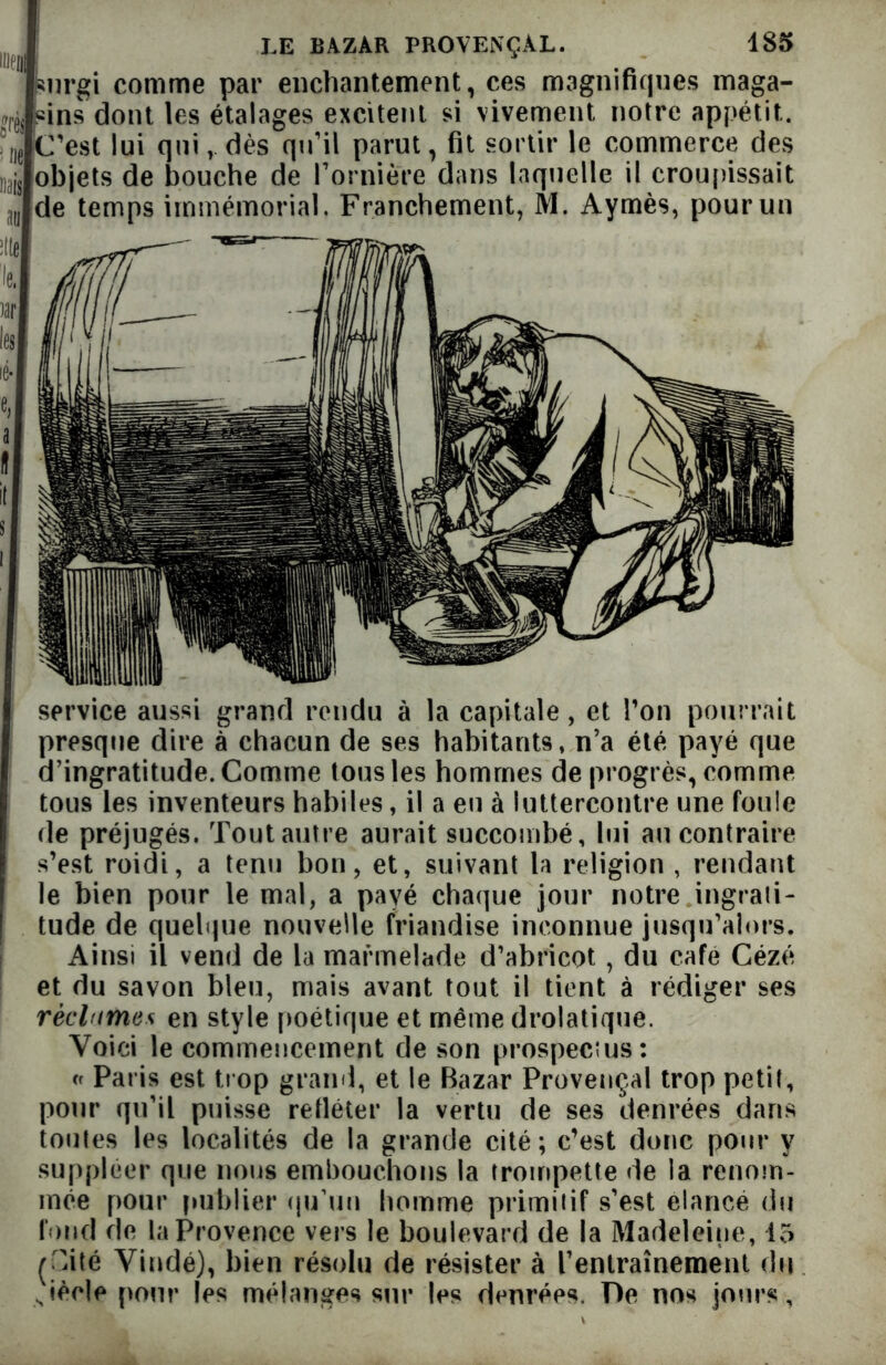 surgi comme par enchantement, ces magnifiques maga- sins dont les étalages excitent si vivement, notre appétit. ?I)e C’est lui quidès qu’il parut, fit sortir le commerce des I]ajs objets de bouche de l’ornière dans laquelle il croupissait ,1,, de temps immémorial. Franchement, M. Aymès, pour un service aussi grand rendu à la capitale, et l’on pourrait presque dire à chacun de ses habitants, n’a été payé que d’ingratitude. Comme tous les hommes de progrès, comme tous les inventeurs habiles, il a eu à luttercontre une foule de préjugés. Tout autre aurait succombé, lui au contraire s’est roidi, a tenu bon, et, suivant la religion , rendant le bien pour le mal, a payé chaque jour notre ingrati- tude de quelque nouvelle friandise inconnue jusqu’alors. Ainsi il vend de la marmelade d’abricot , du café Cézé et du savon bleu, mais avant tout il tient à rédiger ses réclames en style poétique et même drolatique. Voici le commencement de son prospectus: cr Paris est trop grand, et le Bazar Provençal trop petit, pour qu’il puisse refléter la vertu de ses denrées dans toutes les localités de la grande cité; c’est donc pour y suppléer que nous embouchons la trompette de la renom- mée pour publier qu’un homme primitif s’est élancé du fond de la Provence vers le boulevard de la Madeleine, 15 (Cité Vindé), bien résolu de résister à l’entraînement du Jèele pour les mélanges sur les denrées. De nos jours,