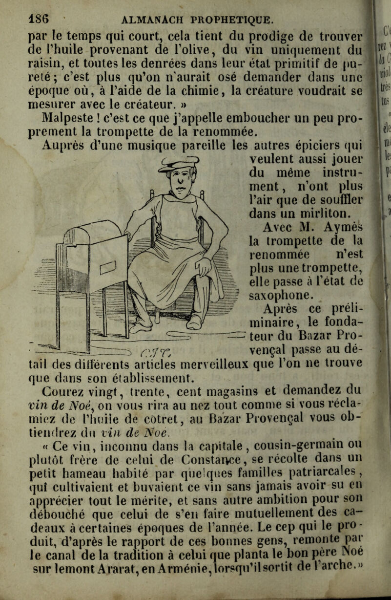 par le temps qui court, cela tient du prodige de trouver de Thuile provenant de l’olive, du vin uniquement du raisin, et toutes les denrées dans leur état primitif de pu- reté; c’est plus qu’on n’aurait osé demander dans une époque où, à l’aide de la chimie, la créature voudrait se mesurer avec le créateur. » Malpeste ! c’est ce que j’appelle emboucher un peu pro- prement la trompette de la renommée. Auprès d’une musique pareille les autres épiciers qui veulent aussi jouer du même instru- ment , n’ont plus l’air que de souffler dans un mirliton. Avec M. Aymès la trompette de la renommée n’est plus une trompette, elle passe à l’état de saxophone. Après ce préli- minaire, le fonda- : teur du Bazar Pro- —s cHT, vençal passe au dé- tail clés différents articles merveilleux que l’on ne trouve que dans son établissement. Courez vingt, trente, cent magasins et demandez du vin de iVoé, on vous rira au nez tout comme si vous récla- miez de l’huile de cotret, au Bazar Provençal vous ob- tiendrez du vin de Noe. « Ce vin, inconnu dans la capitale, cousin-germain ou plutôt frère de celui de Constance, se récolte dans un petit hameau habité par quelques familles patriarcales, qui cultivaient et buvaient ce vin sans jamais avoir su en apprécier tout le mérite, et sans autre ambition pour son débouché que celui de s’en faire mutuellement des ca- deaux à certaines époques de l’année. Le cep qui le pro- duit, d’après le rapport de ces bonnes gens, remonte par le canal de la tradition à celui que planta le bon père Noe sur lemont Ararat, en Arménie, lorsqu’il sortit de l’arche.»