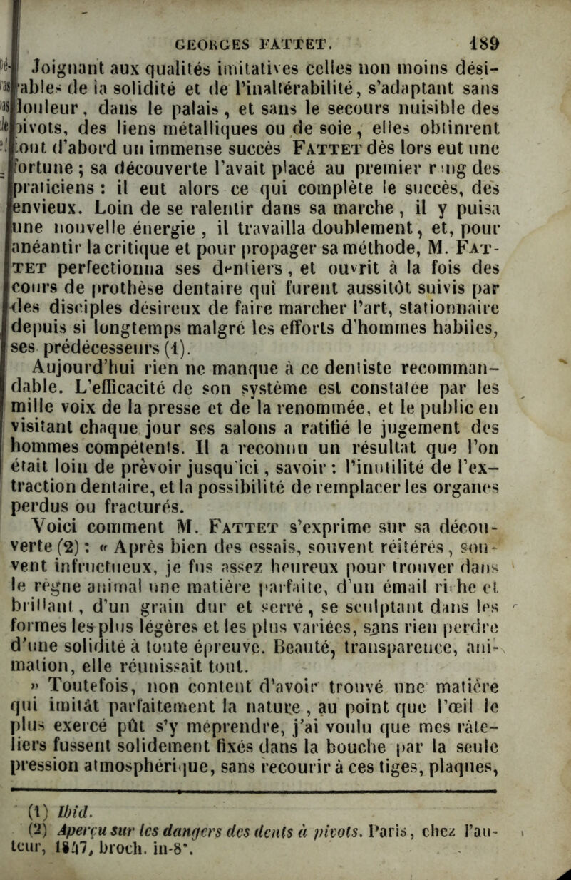 r'ê- Joignant aux qualités imitatives celles non moins dési- r# fables de ia solidité et de l'inaltérabilité, s’adaptant sans Couleur, dans le palais, et sans le secours nuisible des h îivots, des liens métalliques ou de soie, elles obtinrent ! ont d’abord un immense succès Fattet dès lors eut une = fortune; sa découverte l’avait placé au premier ring des praticiens : il eut alors ce qui complète le succès, des envieux. Loin de se ralentir dans sa marche , il y puisa une nouvelle énergie , il travailla doublement, et, pour anéantir la critique et pour propager sa méthode, M. Fat- tet perfectionna ses dentiers, et ouvrit à la fois des cours de prothèse dentaire qui furent aussitôt, suivis par des disciples désireux de faire marcher l’art, stationnaire depuis si longtemps malgré les efforts d'hommes habiies, ses prédécesseurs (1). Aujourd’hui rien ne manque à ce dentiste recomman- dable. L’eflicacité de son système est constatée par les mille voix de la presse et de la renommée, et le public en visitant chaque jour ses salons a ratifié le jugement des | hommes compétents. Il a reconnu un résultat que l’on | était loin de prévoir jusqu’ici, savoir : l'inutilité de l’ex- traction dentaire, et la possibilité de remplacer les organes perdus ou fracturés. Voici comment M. Fattet s’exprime sur sa décou- verte (2) : Après bien des essais, souvent réitérés, sou- vent infructueux, je fus assez heureux pour trouver dans le régne animal une matière parfaite, d’un émail ri« he et brillant, d’un grain dur et serré, se sculptant dans les formes les plus légères et les plus variées, s^ns rien perdre d'une solidité à toute épreuve. Beauté, transparence, ani- mation, elle réunissait tout. » Toutefois, non content d’avoir trouvé une matière qui imitât parfaitement la nature , au point que l’œil le plus exercé pût s’y méprendre, j’ai voulu que mes râte- liers fussent solidement fixés dans la bouche par la seule pression atmosphérique, sans recourir à ces tiges, plaques, (1) Ibid. (2) Aperçu sur les dangers des dents à pivots. Paris, chez rail- leur, 1*47, broch. in*8\