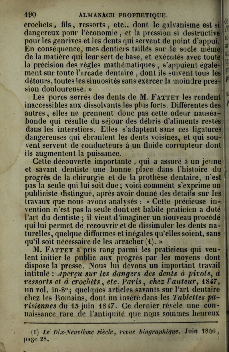 V 490 ALMÀNACH PROPHETIQUE, crochets, fils, ressorts, etc., dont le galvanisme est si ^ dangereux pour l’économie , et la pression si destructive sî pour les gencives et les dents qui servent de point d’appui. s En conséquence, mes dentiers taillés sur le socle même (l) 11 de la matière qui leur sert de base, et exécutés avec toute [! la précision des règles mathématiques , s'appuient égale* ■ ment sur toute l’arcade dentaire , dont ils suivent tous les f détours, toutes les sinuosités sans exercer la moindre pre3- ^ sion douloureuse. » ! Les pores serrés des dents de M. Fattet les rendent jhi inaccessibles aux dissolvants les plus forts. Différentes des ! autres, elles ne prennent donc pas cette odeur nauséa- bonde qui résulte du séjour des débris d’aliments restés i dans les interstices. Elles s'adaptent sans ces ligatures i dangereuses qui ébranlent les dents voisines, et qui sou- vent servent de conducteurs à un fluide corrupteur dont ils augmentent la puissance. Cette découverte importante , qui a assuré à un jeune et savant dentiste une bonne place dans l’histoire du progrès de la chirurgie et de la prothèse dentaire, n’est pas la seule qui lui soit due ; voici comment s’exprime un publiciste distingué, après avoir donné des détails sur les travaux que nous avons analysés : « Cette précieuse in- vention n’est pas la seule dont cet habile praticien a doté l’art du dentiste ; il vient d’imaginer un riouveau procédé qui lui permet de recouvrir et de dissimuler les dents na- turelles, quelque difformes et inégales qu’elles soient, sans qu’il soit nécessaire de les arracher (1). » M. Fattet a pris rang parmi les praticiens qui veu- lent initier le public aux progrès par les moyens dont dispose la presse. Nous lui devons un important travail intitulé : Aperçu sur les dangers des dents à pivots, à ressorts et à crochets, etc. Paris, chez Vauteur, 1847, un vol. im8°; quelques articles savants sur l’art dentaire chez les Romains, dont un inséré dans les Tablettes pa- risiennes du 15 juin 4847. Ce dernier révèle une con- naissance rare de l’antiquité que no,us sommes heureux (l) Le Dix-Neuvième siècle, revue biographique. Juin 18f|6, page 28.