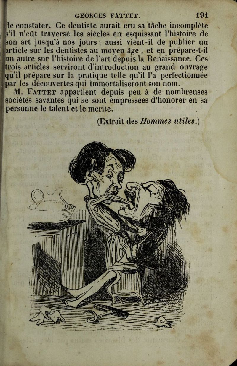:3e constater. Ce dentiste aurait cru sa tâche incomplète s’il n’eût traversé les siècles en esquissant l’histoire de son art jusqu’à nos jours ; aussi vient-il de publier un ♦article sur les dentistes au moyen âge , et en prépare-t-il un autre sur l’histoire de l’art depuis la Renaissance. Ces trois articles serviront d’introduction au grand ouvrage qu’il prépare sur la pratique telle qu’il l’a perfectionnée par les découvertes qui immortaliseront son nom. M. Fattet appartient depuis peu à de nombreuses sociétés savantes qui se sont empressées d’honorer en sa personne le talent et le mérite. (Extrait des Hommes utiles.) A