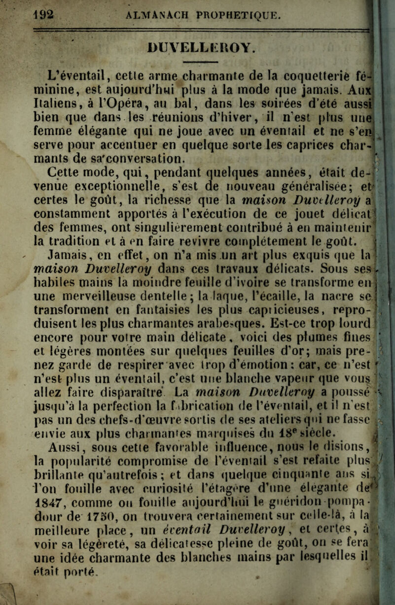 UUVELLEIVOY. L’éventail, cetle arme charmante de la coquetterie fé-. minine, est aujourd’hui plus à la mode que jamais. Aux Italiens, à l’Opéra, au bal, dans les soirées d été aussi bien que dans les réunions d’hiver, il n’est plus une femme élégante qui ne joue avec un éventail et ne s’en serve pour accentuer en quelque sorte les caprices char- mants de sa'conversation. Cette mode, qui, pendant quelques années, était de- venue exceptionnelle, s’est de nouveau généralisée; et* certes le goût, la richesse que la maison Duvtlleroÿ a constamment apportés à l’exécution de ce jouet délicat’: des femmes, ont singulièrement contribué à en maintenir la tradition et à en faire revivre complètement le goût. 1. Jamais, en effet, on n’a mis un art plus exquis que la 1 maison Duvelleroy dans ces travaux délicats. Sous ses y habiles mains la moindre feuille d’ivoire se transforme en une merveilleuse dentelle ; la laque, l’écaille, la nacre se transforment en fantaisies les plus capiicieuses, repro- , duisent les plus charmantes arabesques. Est-ce trop lourd encore pour voire main délicate, voici des plumes fines et légères montées sur quelques feuilles d’or; mais pre- i nez garde de respirer avec trop d’émotion: car, ce n’est r n’est plus un éventail, c’est une blanche vapeur que vous]v allez faire disparaître La maison Duvtlleroÿ a poussé % jusqu’à la perfection la f .brication de l’éventail, et i! n'est pas un des chefs-d'œuvre sortis de ses ateliers qui ne fasse p envie aux plus charmantes marquises du 18e siècle. Aussi, sous cette favorable influence, nous le disions, la popularité compromise de l’éventail s’est refaite plusi/ brillante qu’autrefois ; et dans quelque cinquante ans si x l’on fouille avec curiosité l’étagère d’une élégante de$ 4847, comme on fouille aujourd’hui le guéridon pompa*1 dour de 1750, on trouvera certainement sur celle-là, à la meilleure place, un éventail Duvelleroy, et certes, àw voir sa légèreté, sa délicatesse pleine de goût, on se fera une idée charmante des blanches mains par lesquelles il était porté. à