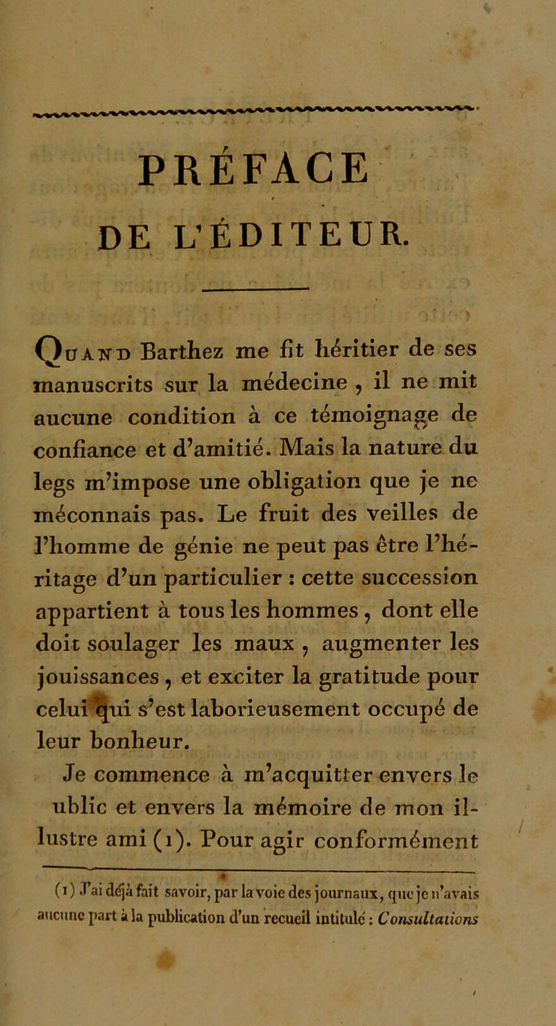 PRÉFACE DE L’ÉDITEUR. Qüàttd Barthez me fît héritier de ses manuscrits sur la médecine , il ne mit aucune condition à ce témoignage de confiance et d’amitié. Mais la nature du legs m’impose une obligation que je ne méconnais pas. Le fruit des veilles de l’homme de génie ne peut pas être l’hé- ritage d’un particulier : cette succession appartient à tous les hommes, dont elle doit soulager les maux , augmenter les jouissances , et exciter la gratitude pour celui ijui s’est laborieusement occupé de leur bonheur. Je commence à m’acquitter envers le ublic et envers la mémoire de mon il- lustre ami (1). Pour agir conformément - ; ' • (i) J ni déjà fait savoir, par la voie des journaux, que je n’avais aucune part à la publication d’un recueil intitule : Consultations