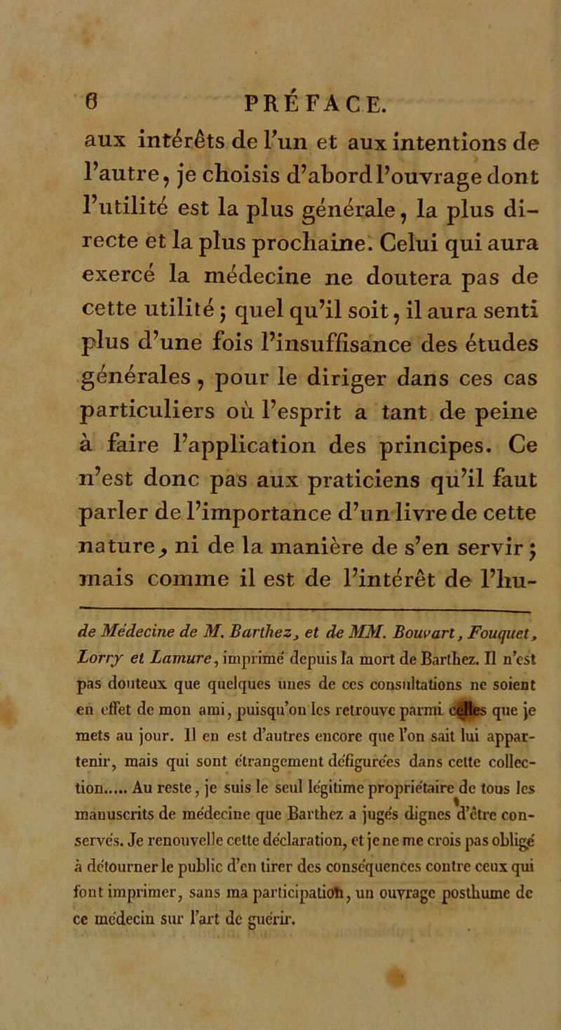 aux intérêts de l’un et aux intentions de l’autre, je choisis d’abord l’ouvrage dont l’utilité est la plus générale, la plus di- recte et la plus prochaine. Celui qui aura exercé la médecine ne doutera pas de cette utilité ; quel qu’il soit, il aura senti plus d’une fois l’insuffisance des études générales, pour le diriger dans ces cas particuliers où l’esprit a tant de peine à faire l’application des principes. Ce n’est donc pas aux praticiens qu’il faut parler de l’importance d’un livre de cette nature^ ni de la manière de s’en servir j mais comme il est de l’intérêt de l’hu- de Médecine de M. Barthez, et de MM. Bouvarl, Fouquet, Lorry et Lamure, imprime depuis la mort de Barthez. Il n’cst pas douteux que quelques unes de ces consultations ne soient en effet de mon ami, puisqu’on les retrouve parmi celles que je mets au jour. 11 en est d’autres encore que l’on sait lui appar- tenir, mais qui sont étrangement dcflgurces dans celte collec- tion Au reste, je suis le seul légitimé proprietaire de tous les manuscrits de médecine que Barthez a jugés dignes d’etre con- servés. Je renouvelle cette déclaration, et je ne me crois pas oblige à détourner le public d’en tirer des conséquences contre ceux qui font imprimer, sans ma participation, un ouvrage posthume de ce médecin sur l’art de guérir.