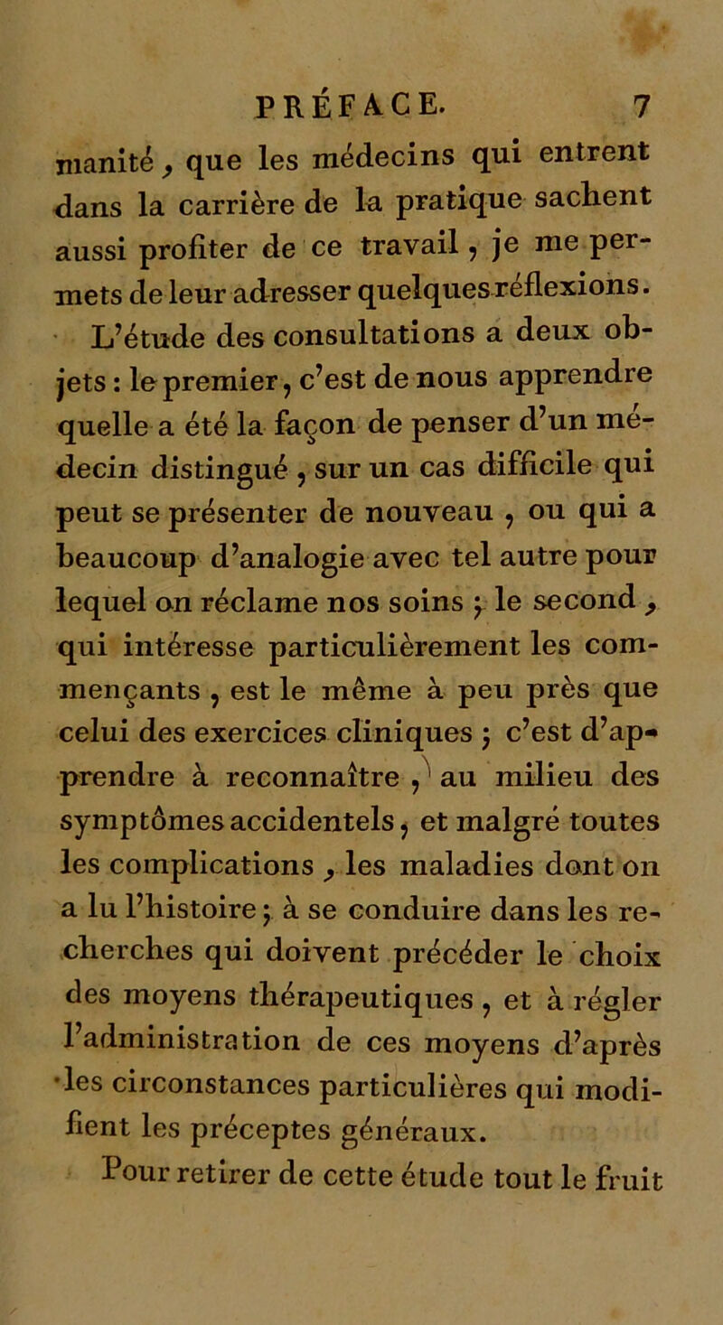 inanité , que les médecins qui entrent dans la carrière de la pratique sachent aussi profiter de ce travail , je nie per- mets de leur adresser quelques reflexions. L’étude des consultations a deux ob- jets : le premier, c’est de nous apprendre quelle a été la façon de penser d’un mé- decin distingué , sur un cas difficile qui peut se présenter de nouveau , ou qui a beaucoup d’analogie avec tel autre pour lequel on réclame nos soins y le second , qui intéresse particulièrement les com- mençants , est le même à. peu près que celui des exercices cliniques y c’est d’ap- prendre à reconnaître ,1 au milieu des symptômes accidentels, et malgré toutes les complications , les maladies dont on a lu l’bistoire y à se conduire dans les re- cherches qui doivent précéder le choix des moyens thérapeutiques , et à régler l’administration de ces moyens d’après les circonstances particulières qui modi- fient les préceptes généraux. Pour retirer de cette étude tout le fruit