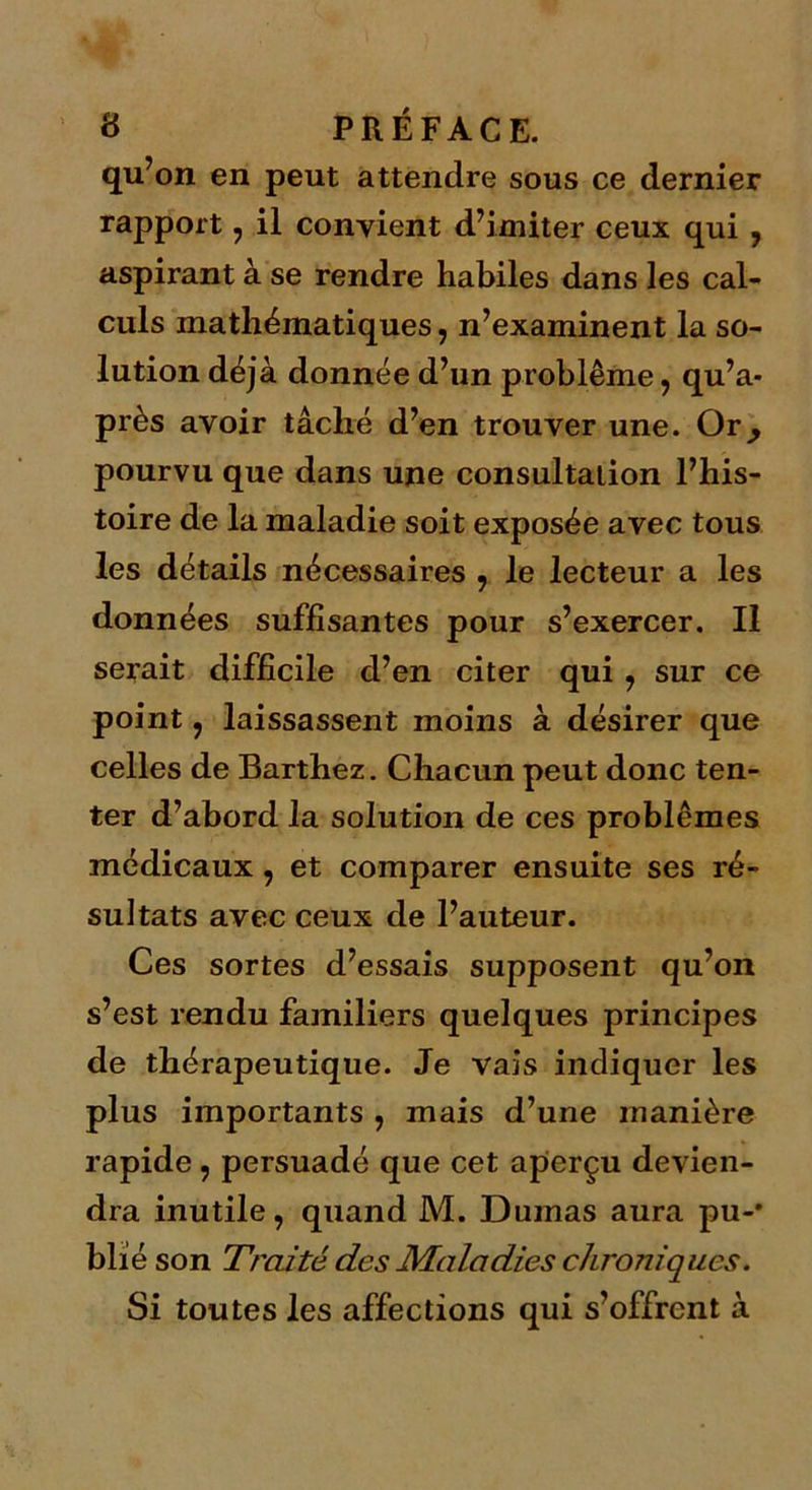 qu’on en peut attendre sous ce dernier rapport , il convient d’imiter ceux qui , aspirant à se rendre habiles dans les cal- culs mathématiques, n’examinent la so- lution déjà donnée d’un problème, qu’a- près avoir tâché d’en trouver une. Or^ pourvu que dans une consultation l’his- toire de la maladie soit exposée avec tous les détails nécessaires , le lecteur a les données suffisantes pour s’exercer. Il serait difficile d’en citer qui , sur ce point, laissassent moins à désirer que celles de Barthez. Chacun peut donc ten- ter d’abord la solution de ces problèmes médicaux , et comparer ensuite ses ré- sultats avec ceux de l’auteur. Ces sortes d’essais supposent qu’on s’est rendu fajniliers quelques principes de thérapeutique. Je vais indiquer les plus importants , mais d’une manière rapide , persuadé que cet aperçu devien- dra inutile, quand M. Dumas aura pu-* blié son Traité des Maladies chroniques. Si toutes les affections qui s’offrent à