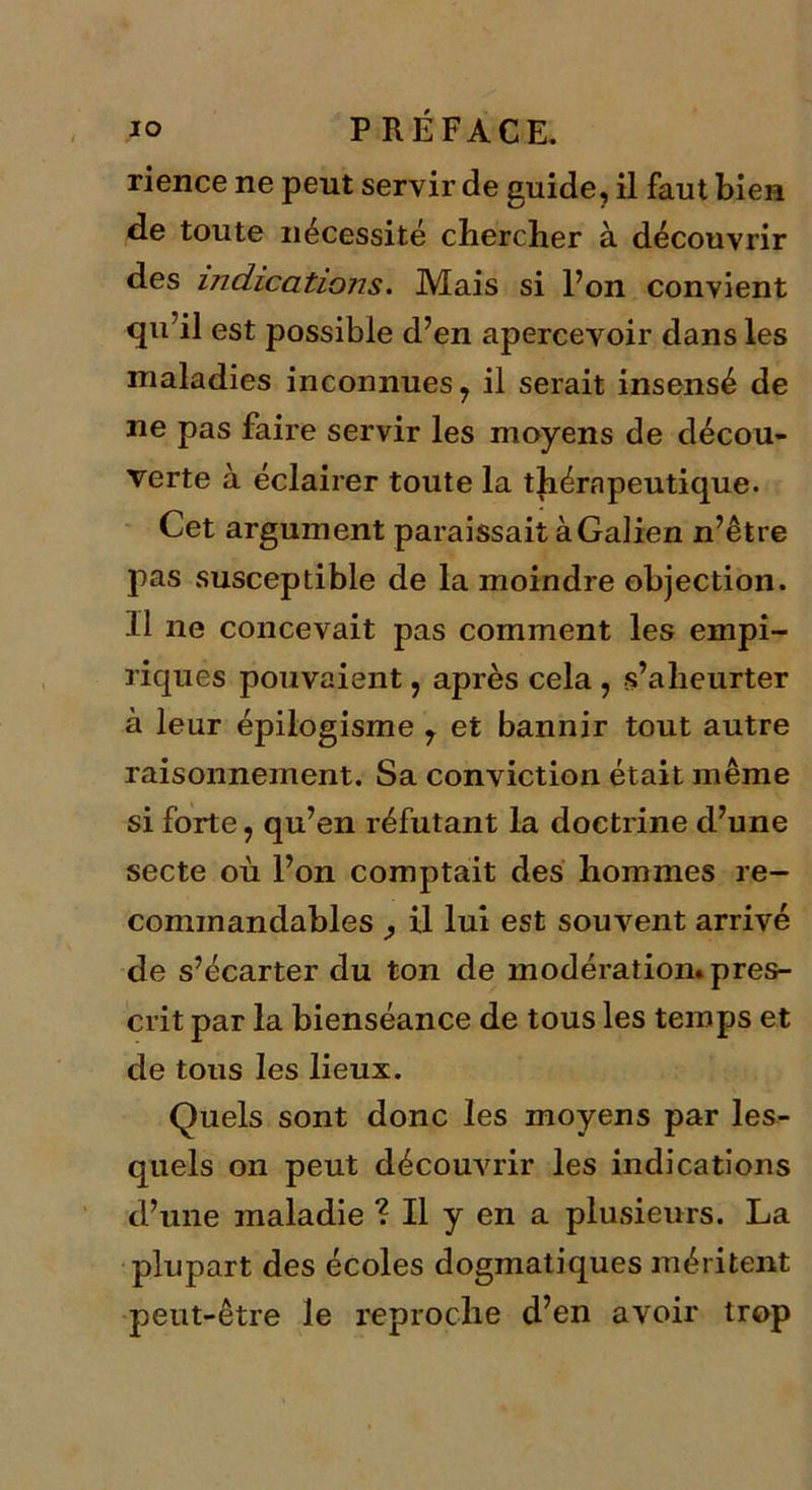 rience ne peut servir de guide, il faut bien de toute nécessité chercher à découvrir des indications. Mais si l’on convient qu’il est possible d’en apercevoir dans les maladies inconnues 7 il serait insensé de ne pas faire servir les moyens de décou- verte à éclairer toute la thérapeutique. Cet argument paraissait à Galien n’être pas susceptible de la moindre objection. 11 ne concevait pas comment les empi- riques pouvaient, après cela , s’aheurter à leur épilogisme 7 et bannir tout autre raisonnement. Sa conviction était même si forte, qu’en réfutant la doctrine d’une secte où l’on comptait des hommes re- commandables j il lui est souvent arrivé de s’écarter du ton de modération, pres- crit par la bienséance de tous les temps et de tous les lieux. Quels sont donc les moyens par les- quels on peut découvrir les indications d’une maladie ? Il y en a plusieurs. La plupart des écoles dogmatiques méritent peut-être le reproche d’en avoir trop