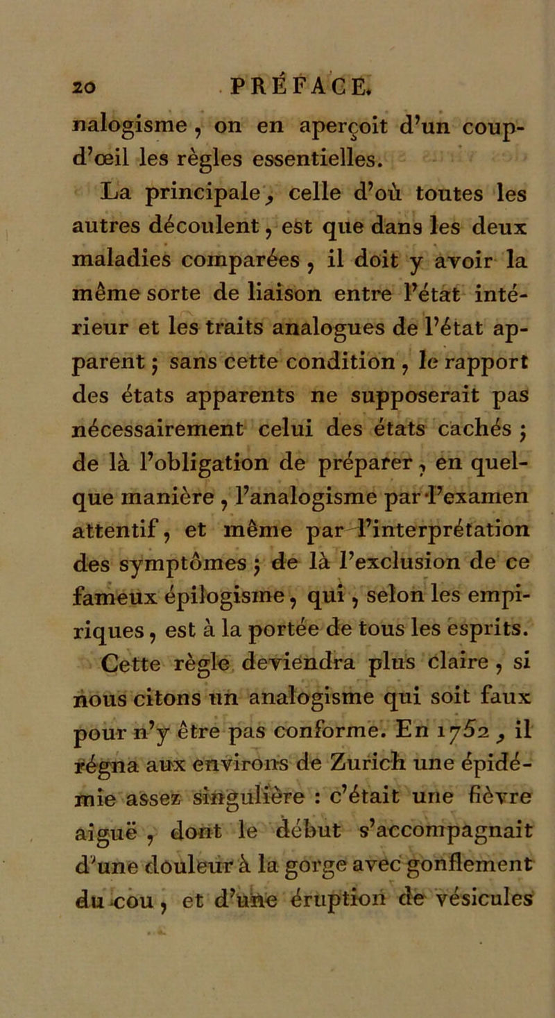 nalogisme , on en aperçoit d’un coup- d’œil les règles essentielles. La principale, celle d’où toutes les autres découlent, est que dans les deux maladies comparées , il doit y avoir la même sorte de liaison entre l’état inté- rieur et les traits analogues de l’état ap- parent 5 sans cette condition , le rapport des états apparents ne supposerait pas nécessairement celui des états cachés ; de là l’obligation de préparer 7 en quel- que manière , l’analogisme par l’examen attentif, et même par l’interprétation des symptômes $ de là l’exclusion de ce fameux épilogisme, qui, selon les empi- riques , est à la portée de tous les esprits. Cette règle deviendra plus claire , si nous citons un analogisme qui soit faux pour n’y être pas conforme. En \ySi , il régna aux environs de Zurich une épidé- mie assez singulière : c’était une fièvre aiguë , dont le début s’accompagnait d;une douleur à la gorge avec gonflement du-cou, et d’une éruption de vésicules