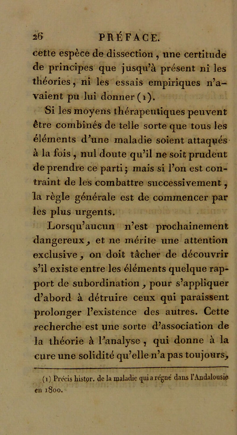 cette espèce de dissection , une certitude de principes que jusqu’à présent ni les théories, ni les essais empiriques n’a- vaient pu lui donner (1). Si les moyens thérapeutiques peuvent être combinés de telle sorte que tous les éléments d'une maladie soient attaqués à la fois , nul doute qu’il ne soit prudent de prendre ce parti; mais si l’on est con- traint de les combattre successivement ? la règle générale est de commencer par les plus urgents. Lorsqu’aucun n’est prochainement dangereux^ et ne mérite une attention exclusive, on doit tâcher de découvrir s’il existe entre les éléments quelque rap- port de subordination pour s’appliquer d’abord à détruire ceux qui paraissent prolonger l’existence des autres. Cette recherche est une sorte d’association de la théorie à l'analyse , qui donne à la cure une solidité qu’elle n’a pas toujours^ ( i ) Précis liistor. de la maladie qui a rc’gné dans l’Andalousie en 1800.