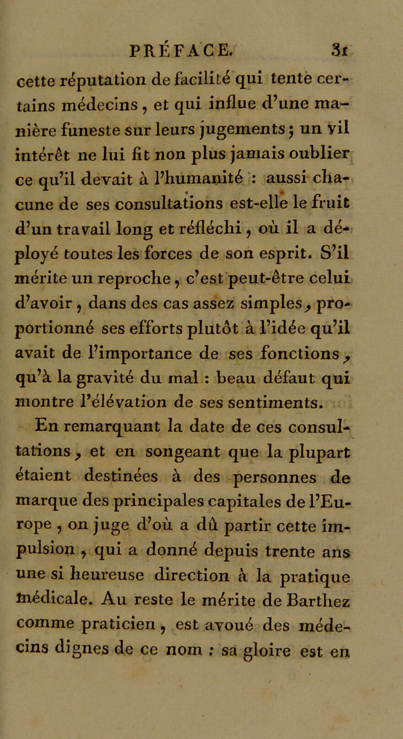 cette réputation de facilité qui tente cer- tains médecins, et qui influe d’une ma- nière funeste sur leurs jugements ; un vil intérêt ne lui fit non plus jamais oublier ce qu’il devait à l’humanité : aussi cha- cune de ses consultations est-elle le fruit d’un travail long et réfléchi ? où il a dé- ployé toutes les forces de son esprit. S’il mérite un reproche, c’est peut-être celui d’avoir , dans des cas assez simples ^ pro- portionné ses efforts plutôt à l’idée qu’il avait de l’importance de ses fonctions ^ qu’à la gravité du mal : beau défaut qui montre l’élévation de ses sentiments. En remarquant la date de ces consul- tations , et en songeant que la plupart étaient destinées à des personnes de marque des principales capitales de l’Eu- rope , on juge d’où a dû partir cette im- pulsion , qui a donné depuis trente ans une si heureuse direction à la pratique médicale. Au reste le mérite de Barthez comme praticien, est avoué des méde- cins dignes de ce nom : sa gloire est en