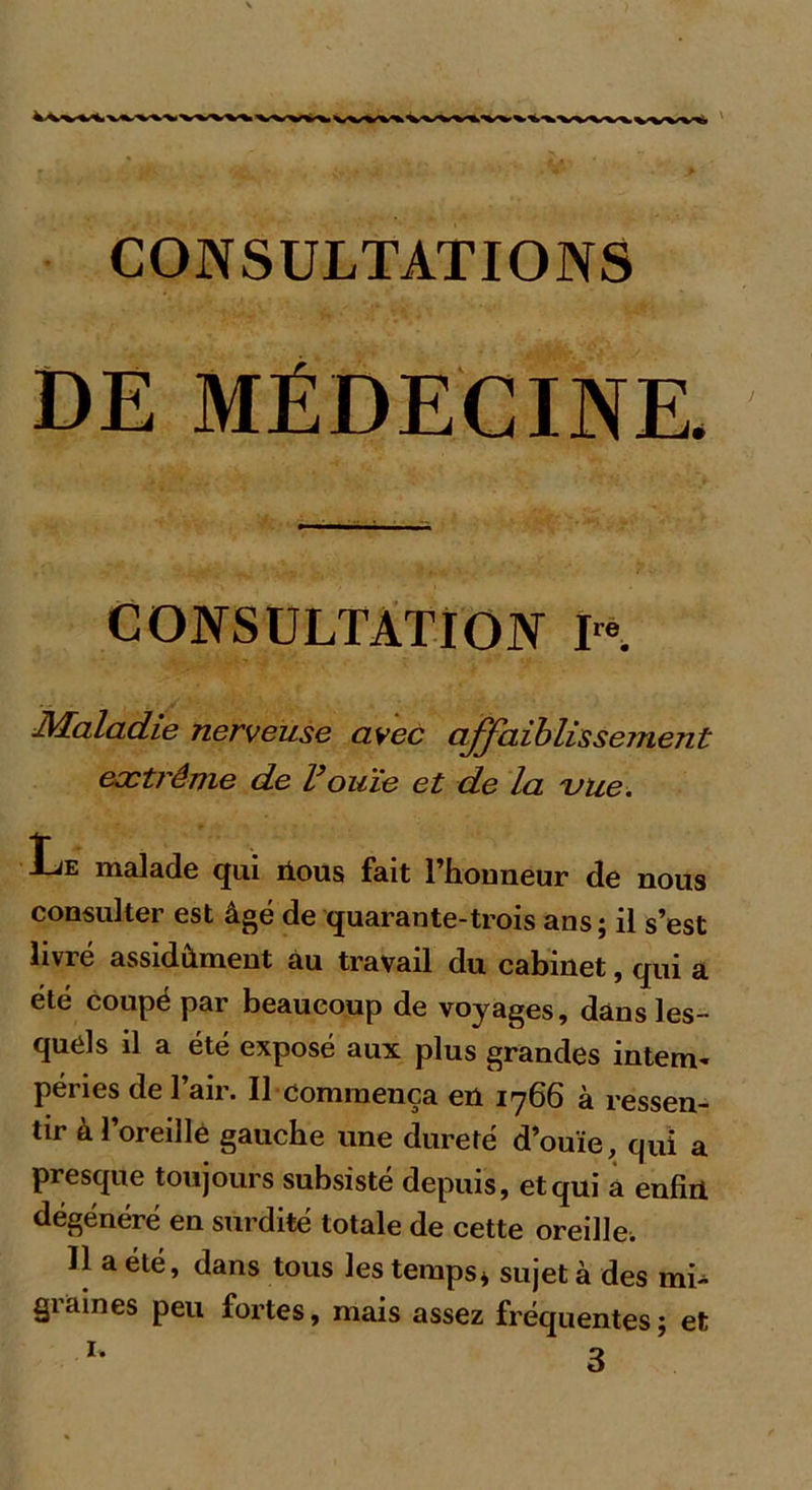 CONSULTATIONS DE MÉDECINE. CONSULTATION Ire. Maladie nerveuse avec affaiblissement extrême de Vouïe et de la 'vue. Le malade qui ilous fait l’honneur de nous consulter est âgé de quarante-trois ans ; il s’est livré assidûment au travail du cabinet, qui a été coupé par beaucoup de voyages, dans les- quels il a été exposé aux plus grandes intem- péries de l’air. Il commença en 1766 à ressen- tir à l’oreille gauche une dureté d’ouïe, qui a presque toujours subsisté depuis, et qui a enfiii dégénéré en surdité totale de cette oreille. 11 a été, dans tous les temps * sujet à des mi- graines peu fortes, mais assez fréquentes; et