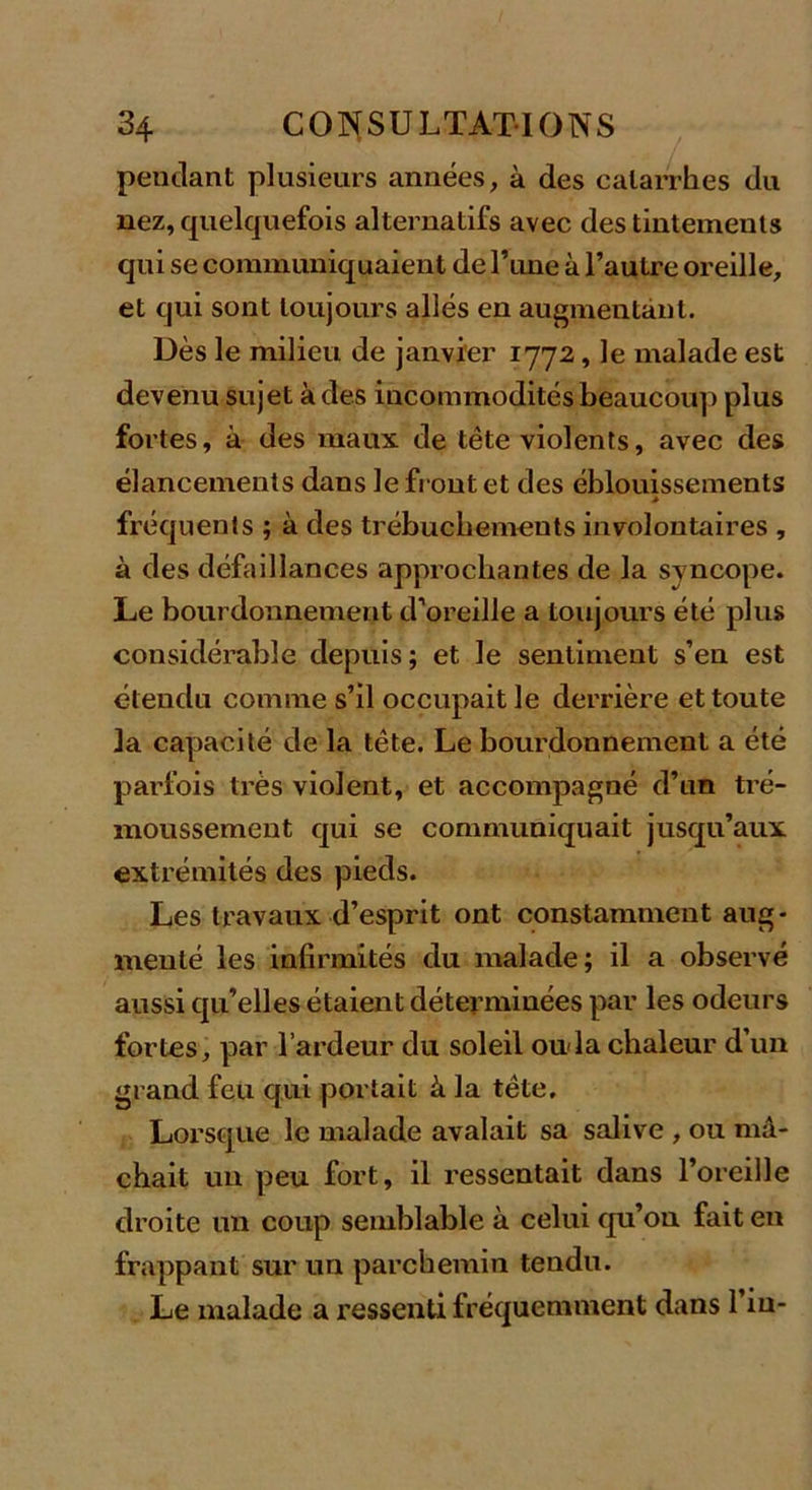 pétulant plusieurs années, à des catarrhes du nez, quelquefois alternatifs avec des tintements qui se communiquaient de Tune à l’autre oreille, et qui sont toujours allés en augmentant. Dès le milieu de janvier 1772, le malade est devenu sujet à des incommodités beaucoup plus fortes, à des maux de tête violents, avec des élancements dans le front et des éblouissements * fréquents ; à des trébucbements involontaires , à des défaillances approchantes de la syncope. Le bourdonnement d’oreille a toujours été plus considérable depuis; et le sentiment s’en est étendu comme s’il occupait le derrière et toute la capacité de la tête. Le bourdonnement a été parfois très violent, et accompagné d’un tré- moussement qui se communiquait jusqu’aux extrémités des pieds. Les travaux d’esprit ont constamment aug- menté les infirmités du malade; il a observé aussi qu’elles étaient déterminées par les odeurs fortes, par l’ardeur du soleil ouda chaleur d’un grand feu qui portait à la tête. Lorsque le malade avalait sa salive , ou mâ- chait un peu fort, il ressentait dans l’oreille droite un coup semblable à celui qu’on fait en frappant sur un parchemin tendu. Le malade a ressenti fréquemment dans l’in-