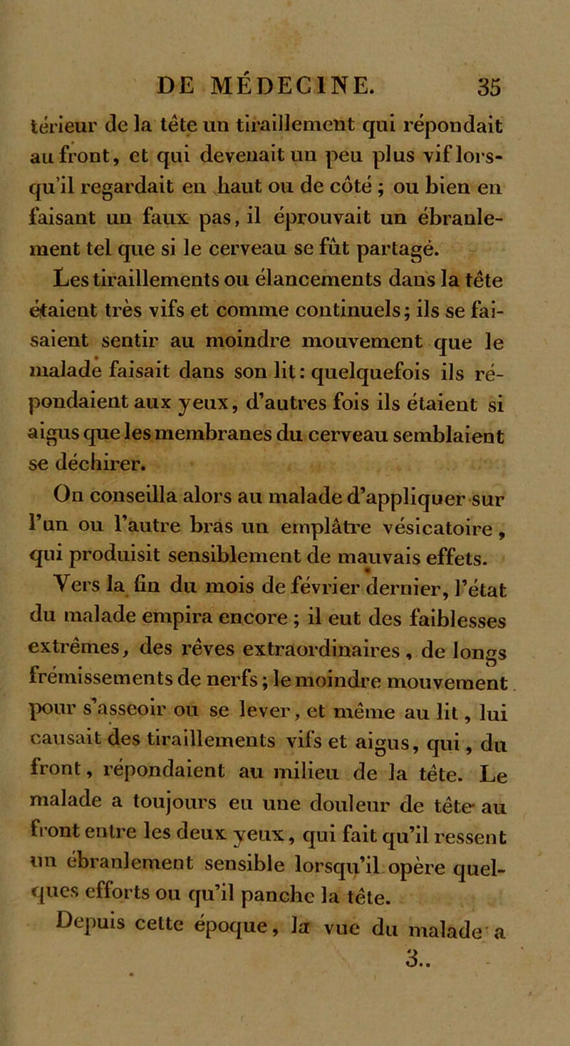 térieur de la tète un tiraillement qui répondait au front, et qui devenait un peu plus vif lors- qu’il regardait en haut ou de côté ; ou bien en faisant un faux pas, il éprouvait un ébranle- ment tel que si le cerveau se fût partagé. Les tiraillements ou élancements dans la tête étaient très vifs et comme continuels; ils se fai- saient sentir au moindre mouvement que le malade faisait dans son lit: quelquefois ils ré- pondaient aux yeux, d’autres fois ils étaient si aigus que les membranes du cerveau semblaient se déchirer. On conseilla alors au malade d’appliquer sur l’un ou l’autre bras un emplâtre vésicatoire, qui produisit sensiblement de mauvais effets. Vers la fin du mois de février dernier, l’état, du malade empira encore ; il eut des faiblesses extrêmes, des l’êves extraordinaires, de longs frémissements de nerfs ; le moindre mouvement pour s asseoir ou se lever, et même au lit, lui causait des tiraillements vifs et aigus, qui, du front, répondaient au milieu de la tête. Le malade a toujours eu une douleur de tête au front entre les deux yeux, qui fait qu’il ressent un ébranlement sensible lorsqu’il opère quel- ques efforts ou qu’il panchc la tête. Depuis cette époque, la vue du malade a 3..