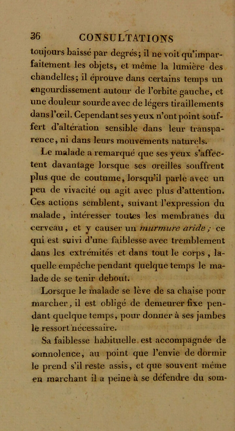 toujours baissé par degrés; il ne voit qu’impar- faitetnent les objets, et même la lumière des chandelles; il éprouve dans certains temps un engourdissement autour de l’orbite gauche, et une douleur sourde avec de légers tiraillements dans l’oeil. Cependant ses yeux n’ont point souf- fert d’altération sensible dans leur transpa- rence, ni dans leurs mouvements naturels. Le malade a remarqué que ses yeux s’affec- tent davantage lorsque ses oreilles souffrent plus que de coutume, lorsqu’il parle avec un peu de vivacité ou agit avec plus d’attention. Ces actions semblent, suivant l’expression du malade, intéresser toutes les membranes du cerveau, et y causer un murmure aride ; ce qui est suivi d’une faiblesse avec tremblement dans les extrémités et dans tout le corps , la- quelle empêche pendant quelque temps le ma- lade de se tenir debout. Lorsque le malade se lève de sa chaise pour marcher, il est obligé de demeurer fixe pen- dant quelque temps, pour donner à ses jambes le ressort nécessaire. Sa faiblesse habituelle est accompagnée de somnolence, au point que l’envie de dormir le prend s’il reste assis, et que souvent même en marchant il a peine à se défendre du som-