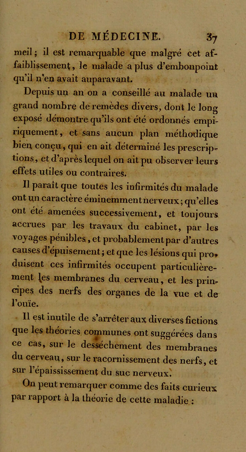 meil ; il est remarquable que malgré eet af- faiblissement , le malade a plus d’embonpoint qu’il n’en avait auparavant. Depuis un an on a conseillé au malade un grand nombre de remèdes divers, dont le long exposé démontre qu’ils ont été ordonnés empi- riquement, et sans aucun plan méthodique bien conçu, qui en ait déterminé les prescrip- tions, et d après lequel on ait pu observer leurs effets utiles ou contraires. Il parait que toutes les infirmités du malade ont un caractère éminemment nerveux ; qu’elles ont été amenées successivement, et toujours accrues par les travaux du cabinet, par les voyages pénibles, et probablement par d’autres causes d épuisement} et que les lésions qui pro* duisent ces infirmités occupent particulière- ment les membranes du cerveau, et les pria-- dpes des nerfs des organes de la vue et de l’ouïe. 11 est mutile de s’arrêter nux diverses fictions que les théories communes ont suggérées dans ce cas, sur le dessèchement des membranes du cerveau, sur le racornissement des nerfs, et sur 1 épaississement du suc nerveux. On peut remarquer comme des faits curieux par rapport à la théorie de cette maladie :