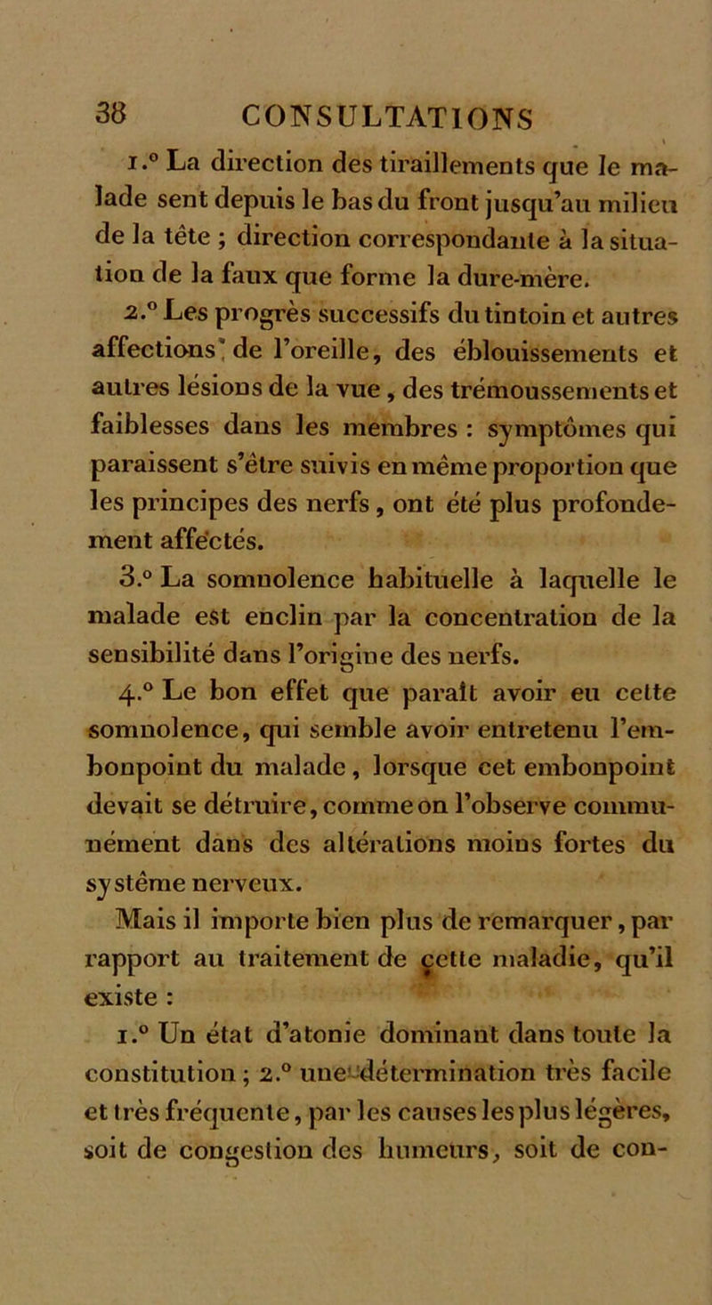 \ i.° La direction des tiraillements que le ma- lade sent depuis le bas du front jusqu’au milieu de la tête ; direction correspondante à la situa- tion de la faux que forme la dure-mère. 2.0 Les progrès successifs du tintoin et autres affections” de l’oreille, des éblouissements et autres lésions de la vue, des trémoussements et faiblesses dans les membres : symptômes qui paraissent s’être suivis en même proportion que les principes des nerfs , ont été plus profondé- ment affectés. 3.° La somnolence habituelle à laquelle le malade est enclin par la concentration de la sensibilité dans l’origine des nerfs. 4-° Le bon effet que paraît avoir eu celte somnolence, qui semble avoir entretenu l’em- bonpoint du malade , lorsque cet embonpoint devait se détruire, comme on l’observe commu- nément dans des altérations moins fortes du système nerveux. Mais il importe bien plus de remarquer, par rapport au traitement de çette maladie, qu’il existe : i.° Un état d’atonie dominant dans toute la constitution ; 2.0 une détermination très facile et très fréquente, par les causes les plus légères, soit de congestion des humeurs, soit de con-