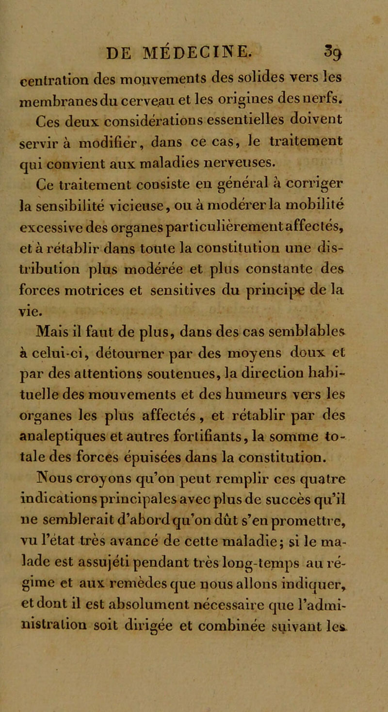 centration, des mouvements des solides vers les membranes du cerveau et les origines des nerfs. Ces deux considérations essentielles doivent servira modifier, dans ce cas, le traitement qui convient aux maladies nerveuses. Ce traitement consiste en général à corriger la sensibilité vicieuse, ou à modérer la mobilité excessive des organes particulièrement affectés, et à rétablir dans toute la constitution une dis- tribution plus modérée et plus constante des forces motrices et sensitives du principe de la vie. Mais il faut de plus, dans des cas semblables à celui-ci, détourner par des moyens doux et par des attentions soutenues, la direction habi- tuelle des mouvements et des humeurs vers les organes les plus affectés, et rétablir par des analeptiques et autres fortifiants, la somme to- tale des forces épuisées dans la constitution. Nous croyons qu’on peut remplir ces quatre indications principales avec plus de succès qu’il ne semblerait d’abord qu’on dût s’en promettre, vu l’état très avancé de cette maladie; si le ma- lade est assujéti pendant très long-temps au ré- gime et aux remèdes que nous allons indiquer, et dont il est absolument nécessaire que l’admi- nistration soit dirigée et combinée suivant les