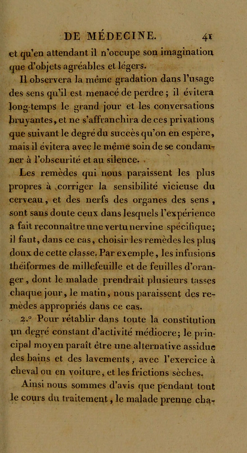 et qu’en attendant il n’occupe son imagination que d’objets agréables et légers. 11 observera la même gradation dans l’usage des sens qu’il est menacé de perdre ; il évitera long temps le grand jour et les conversations bruyantes, et ne s’affranchira de ces privations que suivant le degré du succès qu’on en espère, mais il évitera avec le même soin de se condam-r ner à l’obscurité et au silence. Les remèdes qui nous paraissent les plus propres à corriger Ja sensibilité vicieuse du cerveau, et des nerfs des organes des sens , sont sans doute ceux dans lesquels l’expérience a fait reconnaître une vertu nervine spécifique; il faut, dans ce cas, choisir les remèdes les plus doux de cette classe. Par exemple, les infusions théiformes de millefeuille et de feuilles d’oran- ger , dont le malade prendrait plusieurs tasses chaque jour, le matin, nous paraissent des re- mèdes appropriés dans ce cas. 2.0 Pour rétablir dans toute la constitution un degré constant d’activité médiocre; le prin- cipal moyen paraît être une alternative assidue des bains et des lavements, avec l’exercice à cheval ou en voiture , et les frictions sèches. Ainsi nous sommes d’avis que pendant tout le cours du traitement, le malade prenne ch^r