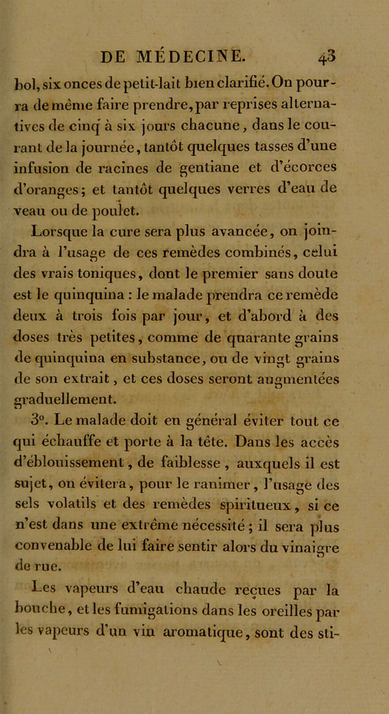 bol, six onces de pelit-lait bien clarifié. On pour- ra de même faire prendre, par reprises alterna- tives de cinq à six jours chacune, dans le cou- rant de la journée, tantôt quelques tasses d’une infusion de racines de gentiane et d’écorces d’oranges ; et tantôt quelques verres d’eau de veau ou de poulet. Lorsque la cure sera plus avancée, on join- dra à l’usage de ces remèdes combinés, celui des vrais toniques, dont le premier sans doute est le quinquina : le malade prendra ce remède deux à trois fois par jour, et d’abord à des doses très petites, comme de quarante grains de quinquina en substance, ou de vingt grains de son extrait, et ces doses seront augmentées graduellement. 3°. Le malade doit en général éviter tout ce qui échauffe et porte à la tète. Dans les accès d’éblouissement, de faiblesse , auxquels il est sujet, on évitera, pour le ranimer, l’usage des sels volatils et des remèdes spiritueux, si ce n’est dans une extrême nécessité ; il sera plus convenable de lui faire sentir alors du vinaigre de rue. Les vapeurs d’eau chaude reçues par la bouche, et les fumigations dans les oreilles par les vapeurs d’un vin aromatique, sont des sti- Vs
