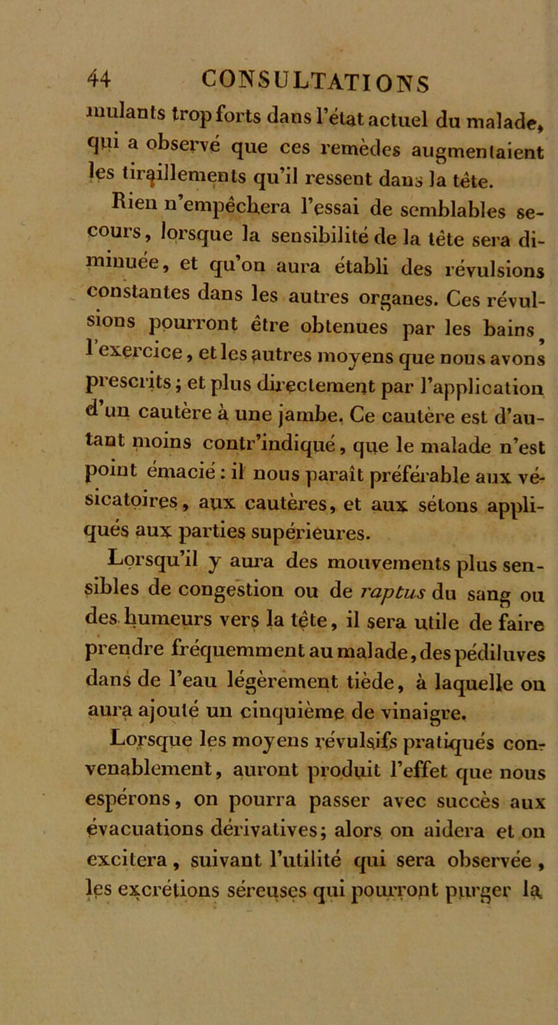 roulants trop forts dans l’état actuel du malade, c|iu a observé que ces remèdes augmentaient les tiraillements qu’il ressent dans la tête. Rien n’empêchera l’essai de semblables se- cours , lorsque la sensibilité de la tête sera di- minuée , et qu on aura établi des révulsions constantes dans les autres organes. Ces révul- sions pourront être obtenues par les bains ? 1 exercice, et les autres moyens que nous avons prescrits ; et plus directement par l’application d un cautère à une jambe. Ce cautère est d’au- tant moins contr’indiqué, que le malade n’est point émacié : il nous paraît préférable aux vé- sicatoires, aux cautères, et aux sétons appli- qués aux parties supérieures. Lorsqu’il y aura des mouvements plus sen- sibles de congestion ou de raptus du sang ou des humeurs vers la tête, il sera utile de faire prendre fréquemment au malade, des pédiluves dans de l’eau légèrement tiède, à laquelle on aura ajouté un cinquième de vinaigre. Lorsque les moyens révulsifs pratiqués corn venablement, auront produit l’effet que nous espérons, on pourra passer avec succès aux évacuations dérivatives; alors on aidera et on excitera, suivant l’utilité qui sera observée , les excrétions séreuses qui pourront purger la,