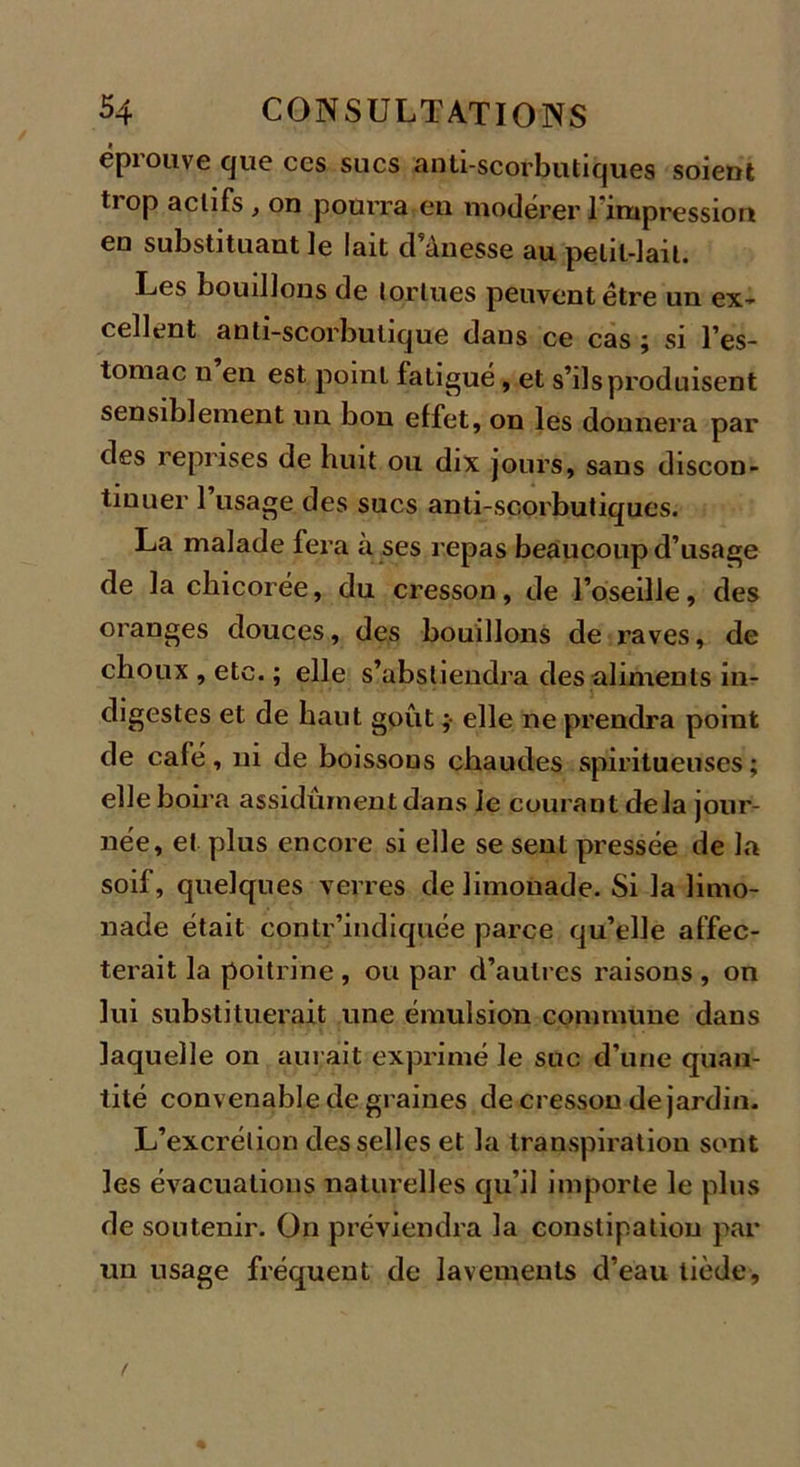 éprouve que ccs sucs anti-scorbutiques soient trop actifs , on pourra en modérer l'impression en substituant le lait d’ânesse au petit-lait. Les bouillons de tortues peuvent être un ex- cellent anti-scorbutique dans ce cas ; si l’es- tomac n en est point fatigué, et s’ils produisent sensiblement un bon effet, on les donnera par des reprises de huit ou dix jours, sans discon- tinuer l’usage des sucs anti-scorbutiques. La malade fera à ses repas beaucoup d’usage de la chicorée, du cresson, de l’oseille, des oranges douces, des bouillons de raves, de choux , etc. ; elle s’abstiendra des aliments in- digestes et de haut goût ; elle ne prendra point de café, ni de boissons chaudes spiritueuses ; elle boira assidûment dans Je courant delà jour- née, et plus encore si elle se sent pressée de la soif, quelques verres de limonade. Si la limo- nade était contr’indiquée parce qu’elle affec- terait la poitrine , ou par d’autres raisons , on lui substituerait une émulsion commune dans laquelle on aurait exprimé le suc d’une quan- tité convenable de graines de cresson de jardin. L’excrétion desselles et la transpiration sont les évacuations naturelles qu’il importe le plus de soutenir. On préviendra la constipation par un usage fréquent de lavements d’eau tiède.