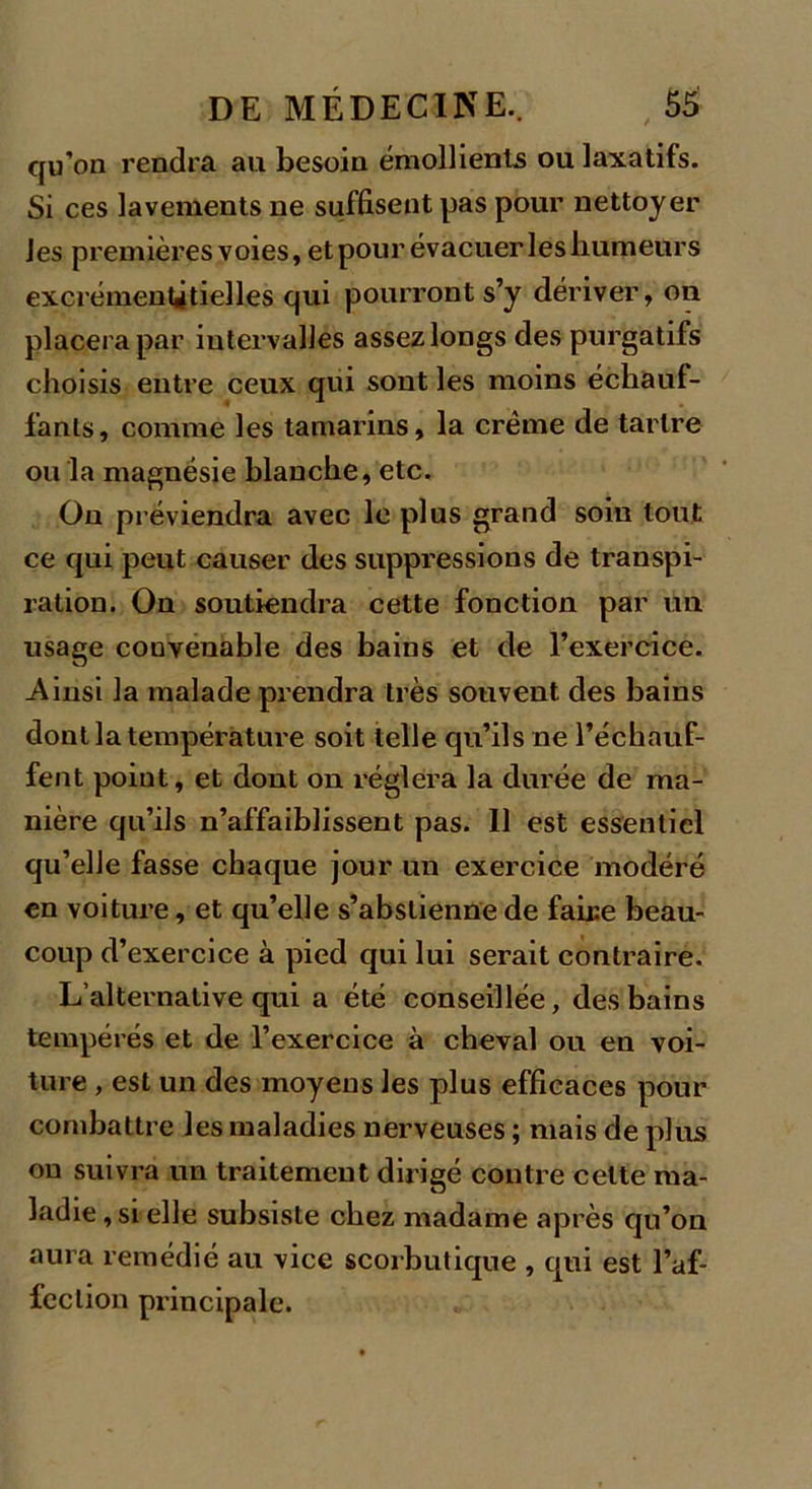 qu’on rendra au besoin émollients ou laxatifs. Si ces lavements ne suffisent pas pour nettoyer les premières voies, et pour évacuer les humeurs excrémenûtielles qui pourront s’y dériver, on placera par intervalles assez longs des purgatifs choisis entre ceux qui sont les moins échauf- fants, comme les tamarins, la crème de tartre ou la magnésie blanche, etc. Ou préviendra avec le plus grand soin tout ce qui peut causer des suppressions de transpi- ration. On soutiendra cette fonction par un usage convenable des bains et de l’exercice. .Ainsi la malade prendra très souvent des bains dont la température soit telle qu’ils ne l’échauf- fent point, et dont on réglera la durée de ma- nière qu’ils n’affaiblissent pas. Il est essentiel qu’elle fasse chaque jour un exercice modéré en voiture, et qu’elle s’abstienne de faire beau- coup d’exercice à pied qui lui serait contraire. L’alternative qui a été conseillée, des bains tempérés et de l’exercice à cheval ou en voi- ture , est un des moyens les plus efficaces pour combattre les maladies nerveuses ; mais de plus on suivra un traitement dirigé contre cette ma- ladie , si elle subsiste chez madame après qu’on aura remédié au vice scorbutique , qui est l’af- fection principale.
