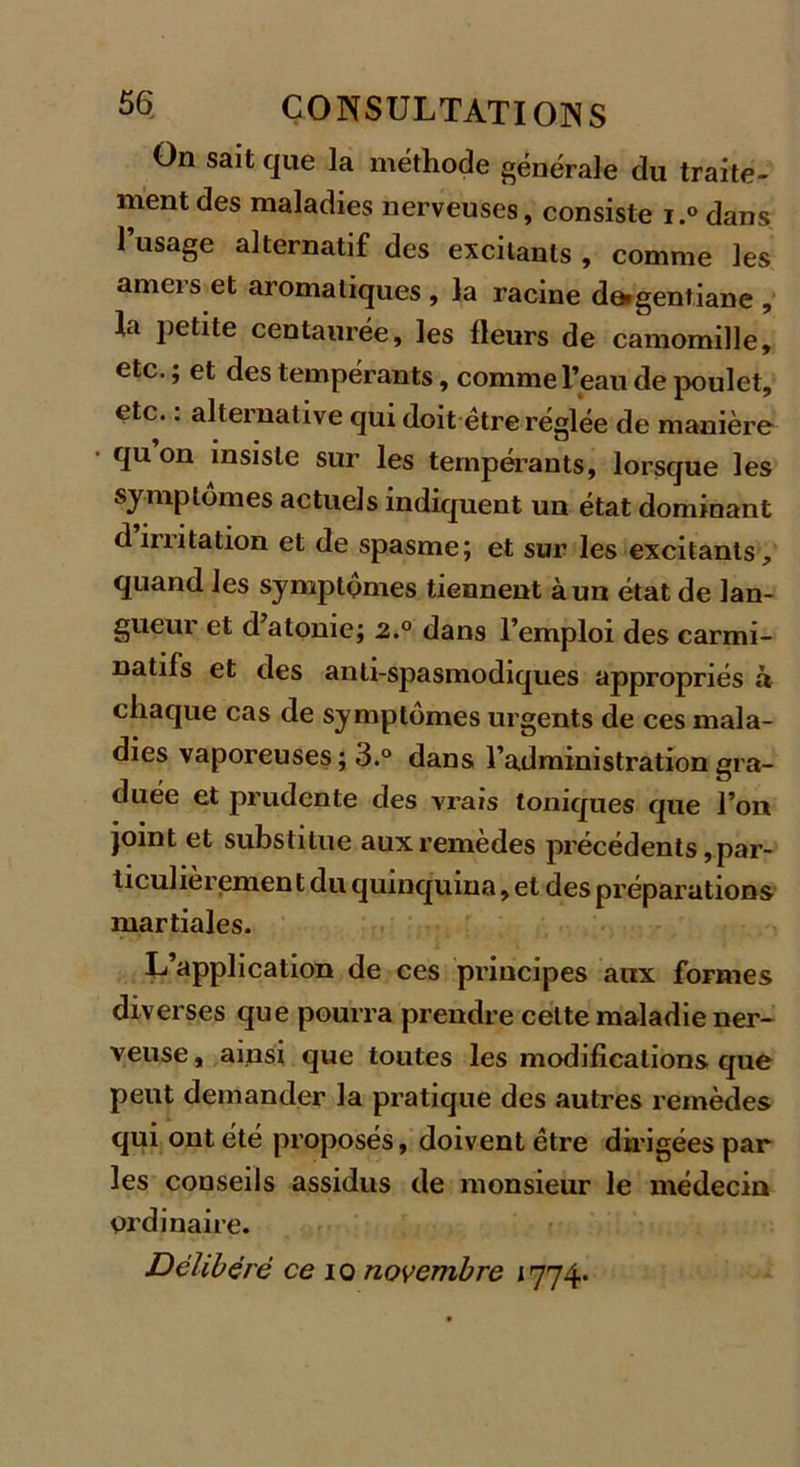 On sait que la méthode générale du traite- ment des maladies nerveuses, consiste i.° dans l’usage alternatif des excitants , comme les amers et aromatiques , la racine d^gentiane , la petite centaurée, les fleurs de camomille, etc. ; et des tempérants, comme l’eau de poulet, etc. : alternative qui doit être réglée de manière quon insiste sur les tempérants, lorsque les symptômes actuels indiquent un état dominant d irritation et de spasme; et sur les excitants, quand les symptômes tiennent à un état de lan- gueur et d’atonie; 2.° dans l’emploi des carmi- natils et des anti-spasmodiques appropriés à chaque cas de symptômes urgents de ces mala- dies vaporeuses ; 3.° dans l’administration gra- duée et prudente des vrais toniques que l’on Joint et substitue aux remèdes précédents, par- ticulièremen t du quinquina, et des préparations martiales. L’application de ces principes aux formes diverses que pourra prendre cette maladie ner- veuse, ainsi que toutes les modifications que peut demander la pratique des autres remèdes qui ont été proposés, doivent être dirigées par les conseils assidus de monsieur le médecin ordinaire. Délibéré ce io novembre 1774.