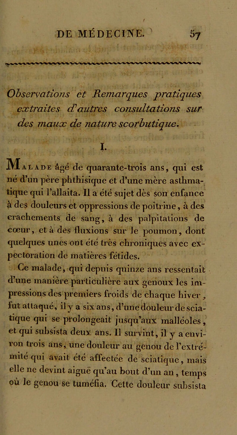 Observations et Remarques pratiques extraites d’autres consultations sur des maux de nature scorbutique. I. Ma lade âgé de quarante-trois ans, qui est né d’un père phthisique et d’une mère asthma- tique qui l’allaita. Il a été sujet dès son enfance à des douleurs et oppressions de poitrine, à des crachements de sang, à des palpitations de cœur, et à des fluxions sur le poumon, dont quelques unes out été très chroniques avec ex- pectoration de matières fétides. Ce malade, qui depuis quinze ans ressentait d une manière particulière aux genoux les im- pressions des premiers froids de chaque hiver , lut attaqué, il y a six ans, d’une douleur de scia- tique qui se prolongeait jusqu’aux malléoles, et qui subsista deux ans. Il survint, il y a envi- ron trois ans, une douleur au genou de l’extré- mité qui avait été affectée de sciatique, mais elle ne devint aiguë qu’au bout d’un an, temps où le genou se tuméfia. Cette douleur subsista